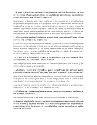 1.- A veces, el deseo innato que tienen los estudiantes de contribuir al crecimiento y al éxito
de los jóvenes, influye negativamente en los resultados del aprendizaje de los estudiantes.
¿Cómo se produce esa influencia negativa?
Muchas veces el docente quiere hacer mucho por el alumno, pero con el simple hecho de
las palabras que diga el docente es lo que puede hacer que cambie mucho en el futuro de
los pequeños, porque en ocasiones inconscientemente truncamos. Al mismo tiempo, los
docentes llegan a darle muchas respuestas a los niños, sin crearle o provocarles el interés de
querer saber porque suceden esas cosas, por otro lado, debemos reconocer el esfuerzo que
están haciendo, sin embargo es necesario que se den cuenta de lo que están realizando.
2.- ¿Cree que la personalización refuerza el aprendizaje de los estudiantes? Si es así, ¿Cómo
convencería a otros de su importancia?
Cuando yo trabajo con una planificación estándar y quiero que todos mis alumnos aprendan
los mismos, no logro alcanzar el éxito, pero cuando a los mas sobresalientes les pongo un
trabajo de mayor complejidad y a los menos sobresalientes uno de menor complejidad,
lograré tener mejores resultados, debido a que atenderé las necesidades de mis alumnos, y
no las mias (realizar adecuaciones curriculares).
3.- ¿Cómo podría demostrar el profesor a los estudiantes que son capaces de hacer
aportaciones a su comunidad… ahora mismo?
Mediante proyectos en donde se relacione a la comunidad, el docente y los alumnos, y que
al mismo tiempo exista una interacción.
4.- ¿Cuál es su reacción a la afirmación de que debemos trabajar para conseguir que los
estudiantes se sientan más como “voluntarios” que como “prisioneros” en su centro escolar?
Debe dejar el docente que participenlos estudiantes, en donde simplementeseamos un guía
en el proceso de aprendizaje de ellos, al mismo tiempo, verlos como el centro de este
aprendizaje, y hacemos voluntarios al niño si creamos el interés de ellos.
A su vez, al hablar de voluntarios se refiere más a la escuela actual, o la que deseamos e
idealizamos, y la de “prisioneros” es la escuela tradicional,
5.- ¿Quéhacer para conseguir quela asignatura que imparte sea más relevante para la vida de
sus alumnos y alumnas?
Los alumnos busquen que lo que estén viendo tenga un impacto en su vida cotidiana.
6.- Haga una relación de las formas en que su centro educativo podría promover la relevancia
de sus alumnas y alumnos mediante su participación significativa en experiencias de
aprendizaje-servicio o de servicios a la comunidad ¿Qué recursos ajenos al centro podrían
ayudarle a hacerlo?
 