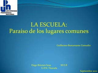 LA ESCUELA:
Paraíso de los lugares comunes

                              Guillermo Bustamante Zamudio




        Hugo Briones Sosa         M.E.B
                U.P.N. Tlaxcala
                                                 Septiembre 2012
 