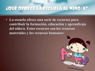 ¿Qué ofrece la escuela al niño/a?

• La escuela ofrece una serie de recursos para
  contribuir la formación, educación y aprendizaje
  del niño/a. Estos recursos son los recursos
  materiales y los recursos humanos:
 