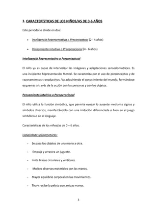 3. CARACTERÍSTICAS DE LOS NIÑOS/AS DE 0-6 AÑOS

Este periodo se divide en dos:


      Inteligencia Representativa o Preconceptual (2 - 4 años)

      Pensamiento Intuitivo o Preoperacional (4 - 6 años)


Inteligencia Representativa o Preconceptual


El niño ya es capaz de interiorizar las imágenes y adaptaciones sensoriomotrices. Es
una incipiente Representación Mental. Se caracteriza por el uso de preconceptos y de
razonamientos transductivos. Va adquiriendo el conocimiento del mundo, formándose
esquemas a través de la acción con las personas y con los objetos.


Pensamiento Intuitivo o Preoperacional


El niño utiliza la función simbólica, que permite evocar lo ausente mediante signos y
símbolos diversos, manifestándolo con una imitación diferenciada o bien en el juego
simbólico o en el lenguaje.

Características de los niños/as de 0 – 6 años.


Capacidades psicomotoras:

   -   Se pasa los objetos de una mano a otra.

   -    Empuja y arrastra un juguete.

   -   Imita trazos circulares y verticales.

   -    Moldea diversos materiales con las manos.

   -   Mayor equilibrio corporal en los movimientos.

   -   Tira y recibe la pelota con ambas manos.



                                               3
 