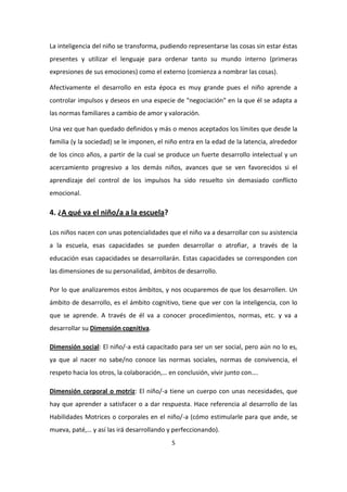 La inteligencia del niño se transforma, pudiendo representarse las cosas sin estar éstas
presentes y utilizar el lenguaje para ordenar tanto su mundo interno (primeras
expresiones de sus emociones) como el externo (comienza a nombrar las cosas).

Afectivamente el desarrollo en esta época es muy grande pues el niño aprende a
controlar impulsos y deseos en una especie de "negociación" en la que él se adapta a
las normas familiares a cambio de amor y valoración.

Una vez que han quedado definidos y más o menos aceptados los límites que desde la
familia (y la sociedad) se le imponen, el niño entra en la edad de la latencia, alrededor
de los cinco años, a partir de la cual se produce un fuerte desarrollo intelectual y un
acercamiento progresivo a los demás niños, avances que se ven favorecidos si el
aprendizaje del control de los impulsos ha sido resuelto sin demasiado conflicto
emocional.

4. ¿A qué va el niño/a a la escuela?

Los niños nacen con unas potencialidades que el niño va a desarrollar con su asistencia
a la escuela, esas capacidades se pueden desarrollar o atrofiar, a través de la
educación esas capacidades se desarrollarán. Estas capacidades se corresponden con
las dimensiones de su personalidad, ámbitos de desarrollo.

Por lo que analizaremos estos ámbitos, y nos ocuparemos de que los desarrollen. Un
ámbito de desarrollo, es el ámbito cognitivo, tiene que ver con la inteligencia, con lo
que se aprende. A través de él va a conocer procedimientos, normas, etc. y va a
desarrollar su Dimensión cognitiva.

Dimensión social: El niño/-a está capacitado para ser un ser social, pero aún no lo es,
ya que al nacer no sabe/no conoce las normas sociales, normas de convivencia, el
respeto hacia los otros, la colaboración,… en conclusión, vivir junto con….

Dimensión corporal o motriz: El niño/-a tiene un cuerpo con unas necesidades, que
hay que aprender a satisfacer o a dar respuesta. Hace referencia al desarrollo de las
Habilidades Motrices o corporales en el niño/-a (cómo estimularle para que ande, se
mueva, paté,… y así las irá desarrollando y perfeccionando).
                                           5
 