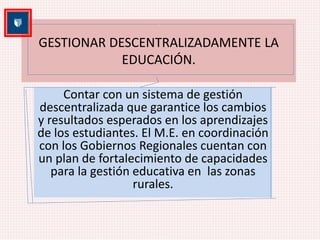 GESTIONAR DESCENTRALIZADAMENTE LA 
EDUCACIÓN. 
Contar con un sistema de gestión 
descentralizada que garantice los cambios 
y resultados esperados en los aprendizajes 
de los estudiantes. El M.E. en coordinación 
con los Gobiernos Regionales cuentan con 
un plan de fortalecimiento de capacidades 
para la gestión educativa en las zonas 
rurales. 
 