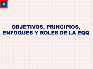 OBJETIVOS, PRINCIPIOS, 
ENFOQUES Y ROLES DE LA EQQ 
 