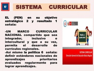SISTEMA CURRICULAR 
EL (PEN) en su objetivo 
estratégico 2 y resultado 1 
señala: 
-UN MARCO CURRICULAR 
NACIONAL compartido que sea 
integrador, inclusivo e 
intercultural y que a su vez, 
permita el desarrolle de 
currículos regionales. 
-Así mismo la política 6 señala: 
definir estándares nacionales de 
aprendizajes prioritarios 
evaluados regularmente para 
lograr aprendizajes. 
 