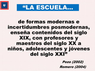 “LA ESCUELA… 
de formas modernas e 
incertidumbres posmodernas, 
enseña contenidos del siglo 
XIX, con profesores y 
maestros del siglo XX a 
niños, adolescentes y jóvenes 
del siglo XXI” 
Pozo (2002) 
Romero (2004) 
 