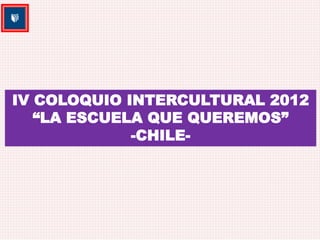 IV COLOQUIO INTERCULTURAL 2012 
“LA ESCUELA QUE QUEREMOS” 
-CHILE- 
 