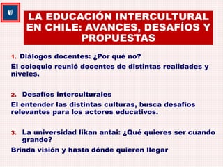 LA EDUCACIÓN INTERCULTURAL 
EN CHILE: AVANCES, DESAFÍOS Y 
PROPUESTAS 
1. Diálogos docentes: ¿Por qué no? 
El coloquio reunió docentes de distintas realidades y 
niveles. 
2. Desafíos interculturales 
El entender las distintas culturas, busca desafíos 
relevantes para los actores educativos. 
3. La universidad likan antai: ¿Qué quieres ser cuando 
grande? 
Brinda visión y hasta dónde quieren llegar 
 