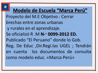 Modelo de Escuela “Marca Perú” 
Proyecto del M.E Objetivo : Cerrar 
brechas entre zonas urbanas 
y rurales en el aprendizaje. 
Se oficializó R .M N-· 0099-2012 ED. 
Publicado “El Peruano” donde lo Gob. 
Reg. De Educ ,Dir.Regi.las UGEL ; Tendrán 
en cuenta los documentos de consulta 
como modelo educ. «Marca Perú» 
 
