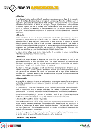 8.2. Familias
La familia es el núcleo fundamental de la sociedad, responsable en primer lugar de la educación
integral de los hijos. En este sentido, le corresponde acompañar y ofrecer las condiciones para el
logro de los aprendizajes de los estudiantes desde el hogar y asimismo, explicitar su preocupación
por demandar de la escuela un servicio de calidad para sus hijos, organizándose y participando en
los diversos espacios que ella les ofrece (CONEI, comités de aula, etc.), mostrando un genuino
interés en colaborar con la gestión en bien de la educación. Esto también supone que vigile,
intervenga y denuncie (cuando sea necesario) las omisiones a la función educadora que a la escuela
le compete.
8.3. Docentes
Los docentes tienen la tarea de planificar, implementar y evaluar los aprendizajes que imparten,
demostrando competencia e idoneidad en la labor que conducen. Muestran una actitud ética y
compromiso con la tarea educativa, construyendo un clima favorable y acogedor al proceso
didáctico, minimizando las barreras sociales, culturales, intergeneracionales etc. que afectan la
participación de las niñas, niños y adolescentes en la clase, y en cambio buscan establecer alianzas
estratégicas que contribuyan con brindar una educación de calidad. Además, informan a las
familias acerca de los progresos, necesidades y potencialidades de sus hijos.
Se reúnen con sus colegas para formar una comunidad de aprendizaje, en la cual intercambian y
sistematizan las mejores experiencias didácticas.
8.4. Directores
Los directores tienen la tarea de garantizar las condiciones que favorezcan el logro de los
aprendizajes mediante la toma decisiones junto a su equipo, basado en un diagnóstico de
necesidades institucionales que les permitan gestionar, prevenir e implementar las acciones
necesarias para cumplir con la función educadora de la escuela.
Muestran un liderazgo pedagógico, basado en el manejo de competencias directivas que le
permiten acompañar y ofrecer soporte al desempeño docente, gestionar los recursos necesarios
para garantizar una educación de calidad con centralidad en el logro de los aprendizajes
fundamentales y promover la construcción de una comunidad educativa, cohesionada y saludable
que abra la escuela a la vida comunitaria.
8.5. Comunidades
La comunidad se basa en el conjunto de relaciones entre las personas, que conviven en un espacio
territorial y se caracterizan por establecer vínculo de identidad, pertenencia y compartir una
cultura común.
Es el espacio físico y afectivo que alberga a la escuela, la familia y desde donde proceden los niños,
niñas y adolescentes que se educan, aportando sus saberes y experiencias, recursos e
infraestructura a los procesos pedagógicos, y ofreciéndoles diversas oportunidades para aprender.
Asimismo, la comunidad observa y reconoce los resultados y logros de la IE referentes a la gestión y
comportamientos de los estudiantes y otros actores y se compromete con mejorarlos.
8.6. Autoridades Educativas Locales y Regionales
Las autoridades educativas, a nivel local y regional, son sujetos importantes en la reforma de la
escuela y tienen la podestá de generar políticas educativas e intersectoriales que contribuyan al
logro de los aprendizajes. Al mismo tiempo, establecen los logros a ser alcanzados por la EQQ y
para lograrlo gestionan y distribuyen equitativamente los recursos para el logro de los aprendizajes
haciendo énfasis en quienes menos tienen.
Su rol les lleva a garantizar las condiciones para atender denuncias y hacer seguimiento a procesos
de sanción cuando se vulnere el derecho a la educación de los estudiantes.
8.7. Gobierno Central (MINEDU)
 