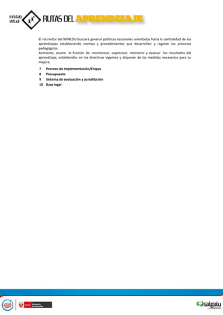 El rol rector del MINEDU buscará generar políticas nacionales orientadas hacia la centralidad de los
aprendizajes estableciendo normas y procedimientos que desarrollen y regulen los procesos
pedagógicos.
Asimismo, asume la función de: monitorear, supervisar, intervenir y evaluar los resultados del
aprendizaje, establecidos en las directivas vigentes y disponer de las medidas necesarias para su
mejora.
7 Proceso de implementación/Etapas
8 Presupuesto
9 Sistema de evaluación y acreditación
10 Base legal
 
