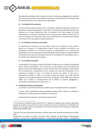 demandas de aprendizaje sobre las viejas estructuras y tradiciones pedagógicas pre modernas
de la escuela convencional, produciéndose sincretismos y resistencias que han impedido el giro
de la educación escolar hacia el desarrollo de capacidades.
d) En el ámbito de la convivencia
El clima institucional de las escuelas suele ser excluyente, impersonal, autoritario, basado en la
desconfianza, donde la desesperanza se aprende y se restringen las posibilidades de desarrollo
personal por las bajas expectativas hacia el estudiante. Este clima protege las rutinas
institucionales y no propicia el aprendizaje de una convivencia sana, donde se pueda vivir con
otros en el respeto y la colaboración. Pese a que su influencia en el rendimiento está probada,
la convivencia no ha sido objeto de políticas educativas.
e) En el ámbito de la escuela, y comunidad
Las relaciones de la escuela con la comunidad no suele ser una relación de pares, tiende a
basarse en el prejuicio o la subestimación cultural y busca subordinar las familias a las
necesidades materiales de la institución, evitando su involucramiento con los procesos de
aprendizaje en las aulas. Experiencias promovidas desde fuera del Estado han logrado redefinir
las relaciones entre escuela y comunidad a favor de la centralidad de los aprendizajes, pero no
han tenido mayor influencia en las políticas.
f) En el ámbito de la familia
2
La participación de los padres y madres de familia en la vida escolar es un aspecto fundamental
para el logro de aprendizajes. (…)En nuestro país, se hace evidente que la participación de
padres y madres está relacionada por un lado al financiamiento de actividades, mejoramiento
de la infraestructura y equipamiento de las escuelas; otro rubro de participación son las
reuniones de entrega de notas o las charlas de escuela para padres. Es decir que la
participación de padres y madres en las escuelas puede verse desde una mirada más bien
utilitaria o como receptores pasivos de información. (Cueglievan y Rojas, 2005; Cueto y Balarín,
2008). No se observa un involucramiento de las familias en aspectos pedagógicos o
relacionados al aprendizaje de sus hijas e hijos. (…)
II. Finalidad de la Escuela que Queremos
La comisión, en reunión del 12-03-2013, establece que la finalidad de la EQQ es la siguiente:
Los niños, niñas y adolescentes logran aprendizajes fundamentales y ejercen su condición de
ciudadanos en el 2021, gozando de su derecho a la educación.
Considerándose los siguientes aprendizajes fundamentales
3
:
2
En el documento “Modelo Escuelas Marca Perú” no aparece el diagnóstico de la familia, habiéndose
tomado los aspectos más relevantes de este importante actor de la Propuesta de lineamientos de
política: De la escuela, familia y comunidad en el marco de reforma de las instituciones educativas,
elaborado por DIGEDIE 2013.
3
Fascículo “Para que todos puedan aprender y nadie se quede atrás: Rutas del aprendizaje para la EBR”,
2013
Actualmente, la comisión de Marco Curricular viene revisando los aprendizajes fundamentales,
contando a la fecha con la siguiente propuesta: 1. Comunicación personal y social, 2. Competencia
 