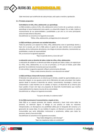Cabe mencionar que la definición de cada principio, está sujeta a revisión y aprobación.
6.1. Principios propuestos:
Centralidad en el niño, niña y adolescente y su aprendizaje.
La EQQ considera y valora al niño, niña, adolescente como el centro de su quehacer, siendo su
aprendizaje la tarea fundamental como aporte a su desarrollo integral. Por un lado, implica el
reconocimiento de sus potencialidades y posibilidades y por otro su rol como participante
activo de todo esfuerzo educativo.
Esta definición se concentra en el siguiente enunciado:
“Niños, niñas, adolescentes, protagonistas de la educación”
La EQQ contribuye y promueve una sociedad educadora.
Todas las personas y en especial los niños, niñas, adolescentes viven el aprendizaje dentro y
fuera de la escuela, por ello la EQQ valora el aporte de cada miembro de la comunidad
educativa, de las instituciones del entorno y las integra al proceso educativo, reconociendo sus
posibilidades y niveles de responsabilidad.
Ello, se enuncia el la siguiente expresión:
“Aquí se aprende dentro y fuera del aula”
La educación como un derecho de todos y todas los niños, niñas, adolescentes.
La educación de calidad es un derecho que debe ser gozado por todos y todas y en especial por
los niños, niñas, adolescentes, es a su vez un principio y un fin para el Estado, quién debe
garantizar las condiciones necesarias para que sea posible.
En este sentido, la siguiente expresión refleja lo anteriormente afirmado:
“Todas y todos tenemos derecho a una educación de calidad”
La EQQ contribuye al desarrollo humano sostenible.
El bienestar de cada persona en un entorno que le brinde y amplié las oportunidades para su
desarrollo integral, es una apuesta común de la EQQ dentro de cada comunidad. Esto implica
aportar desde la escuela al desarrollo de valores, conocimientos, tecnología y ciencia que
comprometan a cada miembro con el cuidado, la mejora y el desarrollo de su entorno para
hacer posible el buen vivir bajo una propuesta de desarrollo transformadora que movilice
responsablemente los mejores recursos de las comunidades.
Esta definición se refleja en el siguiente enunciado:
“Lo que es de todos, lo cuidamos todos”
En las EQQ se promueve el reconocimiento y respeto al otro.
Cada EQQ es un espacio promotor del respeto, valoración y buen trato entre todas las
personas, sin distinción alguna. El diálogo es una práctica en todas las relaciones
interpersonales y la discrepancia una posibilidad válida para la búsqueda del consenso y la
generación de nuevas ideas. En esa medida el respeto y la libertad se convierten en valores
irrenunciables que serán defendidos institucional y socialmente, válidos para todas las
personas, dentro y fuera de la EQQ.
Esta definición se concentra en los siguientes enunciados:
“Aquí todos dialogamos y vale discrepar”
“Aquí nos respetamos todos sin condiciones”
 