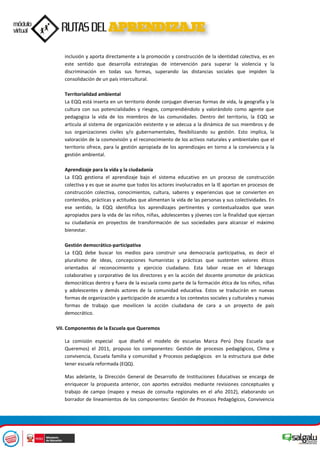 inclusión y aporta directamente a la promoción y construcción de la identidad colectiva, es en
este sentido que desarrolla estrategias de intervención para superar la violencia y la
discriminación en todas sus formas, superando las distancias sociales que impiden la
consolidación de un país intercultural.
Territorialidad ambiental
La EQQ está inserta en un territorio donde conjugan diversas formas de vida, la geografía y la
cultura con sus potencialidades y riesgos, comprendiéndolo y valorándolo como agente que
pedagogiza la vida de los miembros de las comunidades. Dentro del territorio, la EQQ se
articula al sistema de organización existente y se adecua a la dinámica de sus miembros y de
sus organizaciones civiles y/o gubernamentales, flexibilizando su gestión. Esto implica, la
valoración de la cosmovisión y el reconocimiento de los activos naturales y ambientales que el
territorio ofrece, para la gestión apropiada de los aprendizajes en torno a la convivencia y la
gestión ambiental.
Aprendizaje para la vida y la ciudadanía
La EQQ gestiona el aprendizaje bajo el sistema educativo en un proceso de construcción
colectiva y es que se asume que todos los actores involucrados en la IE aportan en procesos de
construcción colectiva, conocimientos, cultura, saberes y experiencias que se convierten en
contenidos, prácticas y actitudes que alimentan la vida de las personas y sus colectividades. En
ese sentido, la EQQ identifica los aprendizajes pertinentes y contextualizados que sean
apropiados para la vida de las niños, niñas, adolescentes y jóvenes con la finalidad que ejerzan
su ciudadanía en proyectos de transformación de sus sociedades para alcanzar el máximo
bienestar.
Gestión democrático-participativa
La EQQ debe buscar los medios para construir una democracia participativa, es decir el
pluralismo de ideas, concepciones humanistas y prácticas que sustenten valores éticos
orientados al reconocimiento y ejercicio ciudadano. Esta labor recae en el liderazgo
colaborativo y corporativo de los directores y en la acción del docente promotor de prácticas
democráticas dentro y fuera de la escuela como parte de la formación ética de los niños, niñas
y adolescentes y demás actores de la comunidad educativa. Estos se traducirán en nuevas
formas de organización y participación de acuerdo a los contextos sociales y culturales y nuevas
formas de trabajo que movilicen la acción ciudadana de cara a un proyecto de país
democrático.
VII. Componentes de la Escuela que Queremos
La comisión especial que diseñó el modelo de escuelas Marca Perú (hoy Escuela que
Queremos) el 2011, propuso los componentes: Gestión de procesos pedagógicos, Clima y
convivencia, Escuela familia y comunidad y Procesos pedagógicos en la estructura que debe
tener escuela reformada (EQQ).
Mas adelante, la Dirección General de Desarrollo de Instituciones Educativas se encarga de
enriquecer la propuesta anterior, con aportes extraídos mediante revisiones conceptuales y
trabajo de campo (mapeo y mesas de consulta regionales en el año 2012), elaborando un
borrador de lineamientos de los componentes: Gestión de Procesos Pedagógicos, Convivencia
 
