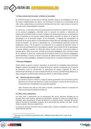 7.3. Nuevo vínculo entre la escuela, la familia y la comunidad.
Se caracteriza porque la escuela, bajo el liderazgo directivo, otorga un rol protagónico a los otros
dos actores; estableciéndose una alianza que contribuye a la mejora de los aprendizajes de los
niños, niñas y adolescentes y a la promoción del desarrollo local. Este nuevo vínculo se encuentra
en el marco de la responsabilidad compartida.
Un primer eje, es el fortalecimiento de la participación de la familia en la gestión escolar centrada
en los procesos pedagógicos, entendida como el conjunto de acciones y mecanismos de
colaboración promovidos desde la escuela y dirigidos a las familias para promover su participación
activa y propositiva en los diversos espacios democráticos, buscando su aporte en el logro de
aprendizajes y en la formación integral de los estudiantes. El segundo eje corresponde a la
promoción de la escuela abierta a la comunidad para el desarrollo local, estrategia que desarrolla la
escuela al compartir sus recursos y aprendizajes con la comunidad para promover acciones de
colaboración mutua, a fin de aportar a la construcción de un proyecto de desarrollo común. El
tercer eje es de participación de la comunidad en la gestión para el desarrollo de los aprendizajes:
la escuela establece acuerdos con diferentes actores sociales (sectores, instituciones públicas y
privadas, iglesia, ONG, entre otros), centrado en los procesos pedagógicos, para contribuir al logro
de sus objetivos. El último eje, incorporación de los saberes locales en los procesos pedagógicos,
permite Identificar, reconocer e insertar el conjunto de saberes locales existentes en la comunidad
dentro de la práctica pedagógica, facilitando la construcción de un proyecto de desarrollo común.
7.4 Procesos Pedagógicos
Ámbito donde se generan procesos sistemáticos de desarrollo de actividades intencionalmente
dirigidas a producir aprendizajes en un grupo de personas y donde la combinación de un conjunto
de elementos, como las interacciones, la organización del espacio, asignación de roles, la
administración del tiempo, así como el empleo de diversos recursos y procedimientos didácticos, se
elige y conjuga de una determinada manera para obtener un determinado resultado
5
.
VIII. Roles de cada actor en la EQQ
La comisión se reunió el 19 03 13 y luego de analizar grupalmente cuál es el rol de los actores
educativos en la Escuela que Queremos, realizó una propuesta a manera de lluvia de ideas, las
mismas que fueron consolidadas en los apartados siguientes.
Cabe mencionar que cada rol, está sujeta a revisión y aprobación. (Revisar la propuesta de
Roles de cada Actor de la EQQ, en el Anexo 2)
8.1. Niñas, niños y adolescentes
Las niñas, niños y adolescentes son los beneficiarios del servicio educativo brindado por las
escuelas. Ellos, como usuarios, expresan sus demandas e intereses en torno a los aspectos de su
formación, para retroalimentar la labor del docente y la dirección escolar. Participan de manera
activa en las diversas actividades y espacios de la vida escolar para aportar y ser parte de ella,
desde sus saberes, intereses y experiencias.
La escuela se presenta ante ellos como un espacio grato, inclusivo e integrador que les ofrece la
oportunidad de aprender.
5 5
Guerrero, Luis y Comisión Escuelas Marca Perú: “Modelo Escuelas Marca Perú”, pag. 16 del
20/01/2012
 