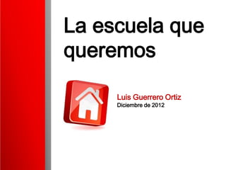 La escuela que
queremos

     Luis Guerrero Ortiz
     Diciembre de 2012
 