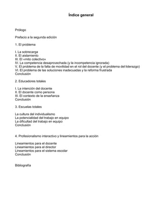 Índice general
Prólogo
Prefacio a la segunda edición
1. El problema
I. La sobrecarga
II. El aislamiento
III. El «mito colectivo»
IV. La competencia desaprovechada (y la incompetencia ignorada)
V. El problema de la falta de movilidad en el rol del docente (y el problema del liderazgo)
VI. El problema de las soluciones inadecuadas y la reforma frustrada
Conclusión
2. Educadores totales
I. La intención del docente
II. El docente como persona
III. El contexto de la enseñanza
Conclusión
3. Escuelas totales
La cultura del individualismo
La potencialidad del trabajo en equipo
La dificultad del trabajo en equipo
Conclusión
4. Profesionalismo interactivo y lineamientos para la acción
Lineamientos para el docente
Lineamientos para el director
Lineamientos para el sistema escolar
Conclusión
Bibliografía
 
