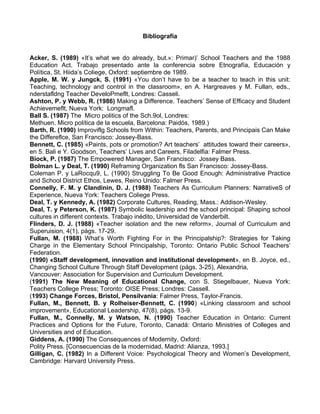 Bibliografía
Acker, S. (1989) «It’s what we do already, but.»: Primar)’ School Teachers and the 1988
Education Act. Trabajo presentado ante la conferencia sobre Etnografía, Educación y
Política, St. Hiida’s Coliege, Oxford: septiembre de 1989.
Apple, M. W. y Jungck, S. (1991) «You don’t have to be a teacher to teach in this unit:
Teaching, technology and control in the classroom», en A. Hargreaves y M. Fullan, eds.,
nderstafldng Teacher DeveloPmeflt, Londres: Casseli.
Ashton, P. y Webb, R. (1986) Making a Difference. Teachers’ Sense of Efficacy and Student
Achievemeflt, Nueva York: Longmafl.
Ball S. (1987) The Micro politics of the Sch.9ol, Londres:
Methuen. Micro política de la escuela, Barcelona: Paidós, 1989.)
Barth, R. (1990) Improviflg Schools from Within: Teachers, Parents, and Principais Can Make
the Differeflce, San Francisco: Jossey-Bass.
Bennett, C. (1985) «Paints, pots or promotion? Art teachers’ attitudes toward their careers»,
en 5. Bali e Y. Goodson, Teachers’ Lives and Careers, Filadelfia: Falmer Press.
Biock, P. (1987) The Empowered Manager, San Francisco: Jossey Bass.
Bolman L. y Deal, T. (1990) Reframing Organization fls San Francisco: Jossey-Bass.
Coleman P. y LaRocqu9, L. (1990) Struggling To Be Good Enough: Administrative Practice
and School District Ethos, Lewes, Reino Unido: Falmer Press.
Connelly, F. M. y Clandinin, D. J. (1988) Teachers As Curriculum Planners: NarrativeS of
Experience, Nueva York: Teachers Coliege Press.
Deal, T. y Kennedy, A. (1982) Corporate Cultures, Reading, Mass.: Addison-Wesley.
Deal, T. y Peterson, K. (1987) Symbolic leadership and the school principal: Shaping school
cultures in different contexts. Trabajo inédito, Universidad de Vanderbilt.
Flinders, D. J. (1988) «Teacher isolation and the new reform», Journal of Curriculum and
Superuision, 4(1), págs. 17-29.
Fullan, M. (1988) What’s Worth Fighting For in the Principalship?: Strategies for Taking
Charge in the Elementary School Principalship, Toronto: Ontario Public School Teachers’
Federation.
(1990) «Staff development, innovation and institutional development», en B. Joyce, ed.,
Changing School Culture Through Staff Development (págs. 3-25), Alexandria,
Vancouver: Association for Supervision and Curriculum Development.
(1991) The New Meaning of Educational Change, con S. Stiegelbauer, Nueva York:
Teachers College Press; Toronto: OISE Press; Londres: Cassell.
(1993) Change Forces, Bristol, Pensilvania: Falmer Press, Taylor-Francis.
Fullan, M., Bennett, B. y Rolheiser-Bennett, C. (1990) «Linking classroom and school
improvement», Educational Leadership, 47(8), págs. 13-9.
Fullan, M., Connelly, M. y Watson, N. (1990) Teacher Education in Ontario: Current
Practices and Options for the Future, Toronto, Canadá: Ontario Ministries of Colleges and
Universities and of Education.
Giddens, A. (1990) The Consequences of Modernity, Oxford:
Polity Press. [Consecuencias de la modernidad, Madrid: Alianza, 1993.]
Gilligan, C. (1982) In a Different Voice: Psychological Theory and Women’s Development,
Cambridge: Harvard University Press.
 