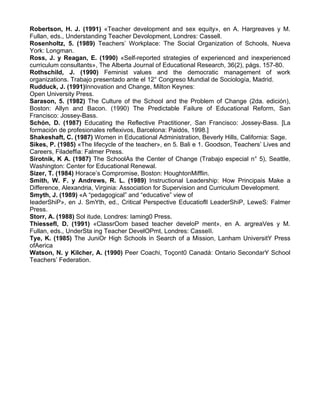Robertson, H. J. (1991) «Teacher development and sex equity», en A. Hargreaves y M.
Fullan, eds., Understanding Teacher Devolopment, Londres: Cassell.
Rosenholtz, 5. (1989) Teachers’ Workplace: The Social Organization of Schools, Nueva
York: Longman.
Ross, J. y Reagan, E. (1990) «Self-reported strategies of experienced and inexperienced
curriculum consultants», The Alberta Journal of Educational Research, 36(2), págs. 157-80.
Rothschild, J. (1990) Feminist values and the democratic management of work
organizations. Trabajo presentado ante el 12° Congreso Mundial de Sociología, Madrid.
Rudduck, J. (1991)Innovation and Change, Milton Keynes:
Open University Press.
Sarason, 5. (1982) The Culture of the School and the Problem of Change (2da. edición),
Boston: Allyn and Bacon. (1990) The Predictable Failure of Educational Reform, San
Francisco: Jossey-Bass.
Schón, D. (1987) Educating the Reflective Practitioner, San Francisco: Jossey-Bass. [La
formación de profesionales reflexivos, Barcelona: Paidós, 1998.]
Shakeshaft, C. (1987) Women in Educational Administration, Beverly Hills, California: Sage.
Sikes, P. (1985) «The lifecycle of the teacher», en 5. Bali e 1. Goodson, Teachers’ Lives and
Careers, Filadeffia: Falmer Press.
Sirotnik, K A. (1987) The SchoolAs the Center of Change (Trabajo especial n° 5), Seattle,
Washington: Center for Educational Renewal.
Sizer, T. (1984) Horace’s Compromise, Boston: HoughtonMifflin.
Smith, W. F. y Andrews, R. L. (1989) Instructional Leadership: How Principais Make a
Difference, Alexandria, Virginia: Association for Supervision and Curriculum Development.
Smyth, J. (1989) «A “pedagogical” and “educative” view of
IeaderShiP», en J. SmYth, ed., Critical Perspective Educatiofll LeaderShiP, LeweS: Falmer
Press.
Storr, A. (1988) Sol itude, Londres: Iaming0 Press.
Thiessefl, D. (1991) «ClassrOom based teacher develoP ment», en A. argreaVes y M.
Fullan, eds., UnderSta ing Teacher DevelOPmt, Londres: CasseII.
Tye, K. (1985) The JuniOr High Schools in Search of a Mission, Lanham UniversitY Press
ofAerica
Watson, N. y Kilcher, A. (1990) Peer Coachi, Toçont0 Canadá: Ontario SecondarY School
Teachers’ Federation.
 