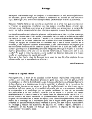 Prólogo
Hace poco una docente amiga me preguntó si se había escrito un libro desde la perspectiva
del educador, que le sirviera para contribuir a transformar su escuela en una comunidad
capaz de trabajar unida en beneficio del aprendizaje y la formación de todos sus alumnos.
Recuerdo haberle dicho que La escuela que queremos era el único libro que conocía donde
se trataran los problemas importantes que los cuerpos docentes debían afrontar para
estimular a sus miembros a conversar y a trabajar sobre esos problemas y a comprender
cómo y por qué se comprometerían ellos mismos en su propio proceso de mejora escolar.
Los estudiosos del cambio educativo advierten rápidamente que si bien no existe una receta
que les diga con precisión cómo cambiar una escuela, hay una serie de problemas que todos
los cuerpos docentes deben enfrentar. Y están todos incluidos en esta breve monografía:
¿cómo pueden los docentes desarrollar una auténtica cultura de colaboración? ¿Cómo el
«trabajo en equipo» en contraste con la «afinidad» llega a ser la norma operativa en la
escuela? ¿Cómo llegan los docentes a ser líderes? ¿Cómo una evaluación del proyecto y de
las condiciones de la escuela de cada uno puede convertirse en el punto de partida para el
cambio? ¿Cómo puede el desarrollo profesional integrarse al trabajo de mejorar la escuela y
dejar de presentarse como una serie de talleres indiferentes, no relacionados con la vida
escolar? Y, quizá lo más importante: ¿cómo pueden los docentes dedicarse a la mejora
escolar sin sacrificar por ello su vida personal?
Como ya lo han hecho miles de docentes tome usted de este libro los objetivos de una
cultura escolar «por la que valga la pena luchar».
Ann Lieberman
Prefacio a la segunda edición
Paradójicamente, si bien en la sociedad existen fuerzas importantes «impulsoras del
cambio», son pocos los educadores preparados para este, aun entre los genuinamente
interesados en la reforma. Quizá la sobrecarga de tareas, el aislamiento, el desperdigamiento
de los esfuerzos y la desesperanza creciente describan la situación de la mayoría de los
docentes. Las fuerzas que se suman en favor del cambio incluyen: un interés por nuevos
resultados, definidos menos por el contenido tradicional y más por una enseñanza dirigida a
la comprensión y el rendimiento en un mundo cambiante; la idea de las escuelas
autogestionadas y de una profesión docente que se regule a sí misma con menos
dependencia de la burocracia externa; las regulaciones del sistema escolar pierden fuerza, y
en ese contexto se intenta reinventar un profesionalismo docente con una práctica más
exigente, una insistencia en el trabajo en equipo y una capacitación permanente; la difusión
masiva de la tecnología de la información junto con el mayor acceso global a las ideas y
personas; las políticas multiculturales y referidas al género, que dan origen a nuevos estilos
de liderazgo y realzan las cuestiones de equidad; los cambios rápidos, complejos y
multilineales en las fuerzas del trabajo, que excluyen a algunos de las opciones
ocupacionales y favorecen a otros.
 