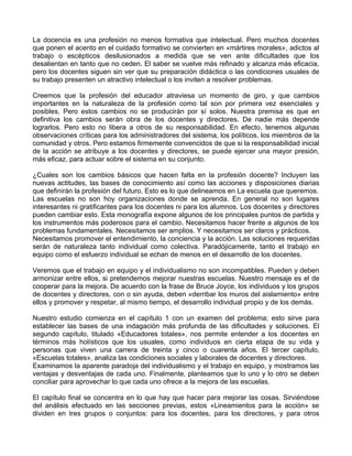La docencia es una profesión no menos formativa que intelectual. Pero muchos docentes
que ponen el acento en el cuidado formativo se convierten en «mártires morales», adictos al
trabajo o escépticos desilusionados a medida que se ven ante dificultades que los
desalientan en tanto que no ceden. El saber se vuelve más refinado y alcanza más eficacia,
pero los docentes siguen sin ver que su preparación didáctica o las condiciones usuales de
su trabajo presenten un atractivo intelectual o los inviten a resolver problemas.
Creemos que la profesión del educador atraviesa un momento de giro, y que cambios
importantes en la naturaleza de la profesión como tal son por primera vez esenciales y
posibles. Pero estos cambios no se producirán por sí solos. Nuestra premisa es que en
definitiva los cambios serán obra de los docentes y directores. De nadie más depende
lograrlos. Pero esto no libera a otros de su responsabilidad. En efecto, tenemos algunas
observaciones críticas para los administradores del sistema, los políticos, los miembros de la
comunidad y otros. Pero estamos firmemente convencidos de que si la responsabilidad inicial
de la acción se atribuye a los docentes y directores, se puede ejercer una mayor presión,
más eficaz, para actuar sobre el sistema en su conjunto.
¿Cuales son los cambios básicos que hacen falta en la profesión docente? Incluyen las
nuevas actitudes, las bases de conocimiento así como las acciones y disposiciones diarias
que definirán la profesión del futuro. Esto es lo que delineamos en La escuela que queremos.
Las escuelas no son hoy organizaciones donde se aprenda. En general no son lugares
interesantes ni gratificantes para los docentes ni para los alumnos. Los docentes y directores
pueden cambiar esto. Esta monografía expone algunos de los principales puntos de partida y
los instrumentos más poderosos para el cambio. Necesitamos hacer frente a algunos de los
problemas fundamentales. Necesitamos ser amplios. Y necesitamos ser claros y prácticos.
Necesitamos promover el entendimiento, la conciencia y la acción. Las soluciones requeridas
serán de naturaleza tanto individual como colectiva. Paradójicamente, tanto el trabajo en
equipo como el esfuerzo individual se echan de menos en el desarrollo de los docentes.
Veremos que el trabajo en equipo y el individualismo no son incompatibles. Pueden y deben
armonizar entre ellos, si pretendemos mejorar nuestras escuelas. Nuestro mensaje es el de
cooperar para la mejora. De acuerdo con la frase de Bruce Joyce, los individuos y los grupos
de docentes y directores, con o sin ayuda, deben «derribar los muros del aislamiento» entre
ellos y promover y respetar, al mismo tiempo, el desarrollo individual propio y de los demás.
Nuestro estudio comienza en el capítulo 1 con un examen del problema; esto sirve para
establecer las bases de una indagación más profunda de las dificultades y soluciones. El
segundo capítulo, titulado «Educadores totales», nos permite entender a los docentes en
términos más holísticos que los usuales, como individuos en cierta etapa de su vida y
personas que viven una carrera de treinta y cinco o cuarenta años. El tercer capítulo,
«Escuelas totales», analiza las condiciones sociales y laborales de docentes y directores.
Examinamos la aparente paradoja del individualismo y el trabajo en equipo, y mostramos las
ventajas y desventajas de cada uno. Finalmente, planteamos que lo uno y lo otro se deben
conciliar para aprovechar lo que cada uno ofrece a la mejora de las escuelas.
El capítulo final se concentra en lo que hay que hacer para mejorar las cosas. Sirviéndose
del análisis efectuado en las secciones previas, estos «Lineamientos para la acción» se
dividen en tres grupos o conjuntos: para los docentes, para los directores, y para otros
 