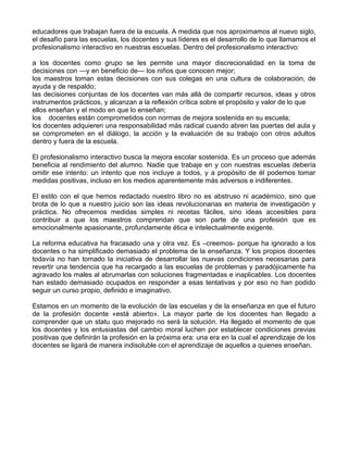 educadores que trabajan fuera de la escuela. A medida que nos aproximamos al nuevo siglo,
el desafío para las escuelas, los docentes y sus líderes es el desarrollo de lo que llamamos el
profesionalismo interactivo en nuestras escuelas. Dentro del profesionalismo interactivo:
a los docentes como grupo se les permite una mayor discrecionalidad en la toma de
decisiones con —y en beneficio de— los niños que conocen mejor;
los maestros toman estas decisiones con sus colegas en una cultura de colaboración, de
ayuda y de respaldo;
las decisiones conjuntas de los docentes van más allá de compartir recursos, ideas y otros
instrumentos prácticos, y alcanzan a la reflexión crítica sobre el propósito y valor de lo que
ellos enseñan y el modo en que lo enseñan;
los docentes están comprometidos con normas de mejora sostenida en su escuela;
los docentes adquieren una responsabilidad más radical cuando abren las puertas del aula y
se comprometen en el diálogo, la acción y la evaluación de su trabajo con otros adultos
dentro y fuera de la escuela.
El profesionalismo interactivo busca la mejora escolar sostenida. Es un proceso que además
beneficia al rendimiento del alumno. Nadie que trabaje en y con nuestras escuelas debería
omitir ese intento: un intento que nos incluye a todos, y a propósito de él podemos tomar
medidas positivas, incluso en los medios aparentemente más adversos e indiferentes.
El estilo con el que hemos redactado nuestro libro no es abstruso ni académico, sino que
brota de lo que a nuestro juicio son las ideas revolucionarias en materia de investigación y
práctica. No ofrecemos medidas simples ni recetas fáciles, sino ideas accesibles para
contribuir a que los maestros comprendan que son parte de una profesión que es
emocionalmente apasionante, profundamente ética e intelectualmente exigente.
La reforma educativa ha fracasado una y otra vez. Es –creemos- porque ha ignorado a los
docentes o ha simplificado demasiado el problema de la enseñanza. Y los propios docentes
todavía no han tomado la iniciativa de desarrollar las nuevas condiciones necesarias para
revertir una tendencia que ha recargado a las escuelas de problemas y paradójicamente ha
agravado los males al abrumarlas con soluciones fragmentadas e inaplicables. Los docentes
han estado demasiado ocupados en responder a esas tentativas y por eso no han podido
seguir un curso propio, definido e imaginativo.
Estamos en un momento de la evolución de las escuelas y de la enseñanza en que el futuro
de la profesión docente «está abierto». La mayor parte de los docentes han llegado a
comprender que un statu quo mejorado no será la solución. Ha llegado el momento de que
los docentes y los entusiastas del cambio moral luchen por establecer condiciones previas
positivas que definirán la profesión en la próxima era: una era en la cual el aprendizaje de los
docentes se ligará de manera indisoluble con el aprendizaje de aquellos a quienes enseñan.
 