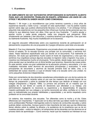 1. El problema
ES SIMPLEMENTE NO HAY SUFICIENTES OPORTUNIDADES NI SUFICIENTE ALIENTO
PARA QUE LOS DOCENTES TRABAJEN EN EQUIPO, APRENDAN LOS UNOS DE LOS
OTROS Y MEJOREN SU SABER HACER COMO COMUNIDAD.
Maestro 1: Mi mujer y yo recordábamos que juntos tenemos cuarenta y cinco años de
experiencia docente y nadie nunca —excepto en esta oportunidad— nos ha pedido nuestra
opinión sobre algo que pudiera efectivamente llevarse a la práctica. Y sin embargo hemos
adquirido más experiencia con los pequeños [los niños] que muchas de las personas que nos
indican lo que debemos hacer con ellos. Creo que es muy frustrante. Y podría ayudar y
aportar mucho y nadie jamás pregunta, nadie nos pregunta qué pensamos. Ellos
simplemente van adelante y dan discursos, y nosotros tenemos que seguirlos. Creo que esto
es realmente frustrante. Hay mucha insatisfacción en la docencia.
Un segundo educador reflexionaba sobre una experiencia reciente de participación en el
planeamiento cooperativo de una propuesta de (<juegos olímpicos» para toda una escuela:
Maestro 2: Fue muy interesante. Organizamos una jornada afuera con deportes especiales, y
fuimos al estadio. En la escuela tuvimos una jornada con la comunidad, y servimos hot-
cakes. Hasta habíamos especificado todo por escrito en el documento. Fue realmente un
esfuerzo. Sin duda que aprendimos mucho sobre el modo de organizarnos y creo que nos
sentimos muy orgullosos porque algunas escuelas no lograron nada o lograron muy poco, y
nosotros nos interesamos mucho en el proyecto. Tomo partido, desde luego, pero creo que el
clima escolar aquí se beneficia con el clima familiar que tenemos. Hacemos las cosas juntos.
En este sentido, existe una gran solidaridad en la educación primaria y secundaria, y no veo
rivalidades marcadas entre alumnos de secundaria principiantes y avanzados, ni entre
principiantes de secundaria y alumnos de escuela primaria Esto se debe, creo, a la
solidaridad del cuerpo docente y a que el director trata a la escuela como una unidad, no
como pequeñas divisiones independientes.
Estos son comentarios de dos docentes canadienses entrevistados por uno de los autores de
este libro en un estudio reciente sobre el uso que los maestros de primaria hacen de su
tiempo de preparación y sobre la cantidad de ese tiempo que dedican al trabajo con sus
colegas (Hargreaves y Wignail, 1989). La primera cita proviene de un maestro que se
quejaba de no ser tenido en cuenta en decisiones que afectaban a su trabajo; una
administración negligente no reconocía su experiencia y la desperdiciaba. El segundo
maestro participaba con sus colegas y se sentía reconocido por ellos; confiaba en sí mismo
pero no sobrestimaba sus propias habilidades y capacidades; y se sentía respetado como
profesión en la comunidad docente.
Un sistema, dos maestros, dos escuelas. Tan diferentes como la noche y el día. Estas
diferencias son importantes. Y repercuten en la ética del trato que deben recibir los maestros
como profesionales Plantean interrogantes sobre la manera de conducirlas escuelas y sobre
quiénes deben conducirlas. Aunque quizá lo más importante de todo sea que las diferencias
tienen efectos sobre la calidad, la eficacia y la excelencia de la enseñanza que se da en
nuestras escuelas —sobre la relación y el compromiso de los docentes con los alumnos en el
proceso diario de aprendizaje—. Como veremos, hacer que los maestros se interesen en sus
 