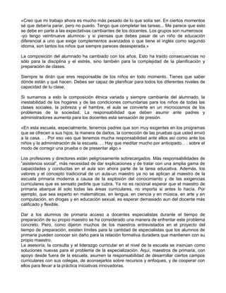 «Creo que mi trabajo ahora es mucho más pesado de lo que solía ser. En ciertos momentos
sé que debería parar, pero no puedo. Tengo que completar las tareas... Me parece que esto
se debe en parte a las expectativas cambiantes de los docentes. Los grupos son numerosos
-yo tengo veintinueve alumnos- y si piensas que debes pasar de un niño de educación
diferencial a uno que exige complementos avanzados o que tiene el inglés como segundo
idioma, son tantos los niños que siempre pareces desesperada.»
La composición del alumnado ha cambiado con los años. Esto ha traído consecuencias no
sólo para la disciplina y el estrés, sino también para la complejidad de la planificación y
preparación de clases.
Siempre te dirán que eres responsable de los niños en todo momento. Tienes que saber
dónde están y qué hacen. Debes ser capaz de planificar para todos los diferentes niveles de
capacidad de tu clase.
Si sumamos a esto la composición étnica variada y siempre cambiante del alumnado, la
inestabilidad de los hogares y de las condiciones comunitarias para los niños de todas las
clases sociales, la pobreza y el hambre, el aula se convierte en un microcosmos de los
problemas de la sociedad. La responsabilidad que deben asumir ante padres y
administradores aumenta para los docentes esta sensación de presión.
«En esta escuela, especialmente, tenemos padres que son muy exigentes en los programas
que se ofrecen a sus hijos, la manera de darlos, la corrección de las pruebas que usted envió
a la casa. . . Por eso veo que tenemos mucha responsabilidad ante ellos así como ante los
niños y la administración de la escuela. . . Hay que meditar mucho por anticipado. . . sobre el
modo de corregir una prueba o de presentar algo.»
Los profesores y directores están peligrosamente sobrecargados. Más responsabilidades de
“asistencia social”, más necesidad de dar explicaciones y de tratar con una amplia gama de
capacidades y conductas en el aula son ahora parte de la tarea educativa. Además, los
valores y el concepto tradicional de un aula-un maestro ya no se aplican al maestro de la
escuela primaria moderna a causa de la explosión del conocimiento y de las exigencias
curriculares que es sensato pedirle que cubra. Ya no es racional esperar que el maestro de
primaria abarque él solo todas las áreas curriculares, no importa si antes lo hacía. Por
ejemplo, que sea experto en matemáticas, en lengua, en ciencia y en música, en arte y en
computación, en drogas y en educación sexual, es esperar demasiado aun del docente más
calificado y flexible.
Dar a los alumnos de primaria acceso a docentes especialistas durante el tiempo de
preparación de su propio maestro se ha considerado una manera de enfrentar este problema
concreto. Pero, como dijeron muchos de los maestros entrevistados en el proyecto del
tiempo de preparación, existen límites para la cantidad de especialistas que los alumnos de
primaria pueden conocer sin daño para la relación formativa duradera que mantienen con su
propio maestro.
La asesoría, la consulta y el liderazgo curricular en el nivel de la escuela se insinúan como
soluciones nuevas para el problema de la especialización. Aquí, maestros de primaria, con
apoyo desde fuera de la escuela, asumen la responsabilidad de desarrollar ciertos campos
curriculares con sus colegas, de aconsejarlos sobre recursos y enfoques, y de cooperar con
ellos para llevar a la práctica iniciativas innovadoras.
 