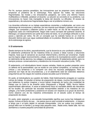 Por fin, aunque parezca paradójico, las innovaciones que se proponen como soluciones
empeoran el problema de la sobrecarga. Para agravar los males, las soluciones
fragmentadas, las modas y los entusiasmos pasajeros, así como una reforma masiva
multifacética e inflexible, paralizan al docente. La solución se convierte en su problema. Las
innovaciones no hacen más manejable la tarea del docente. La dificultan. El exceso de
expectativas y de soluciones fragmentadas llega a ser el problema número uno.
Los docentes enfrentan en su trabajo expectativas crecientes y multiplicadas, así como una
sobrecarga de innovaciones y reformas; por eso importa que trabajen y planeen más con sus
colegas, que compartan y elaboren juntos su saber hacer, en vez de dar respuesta a las
exigencias cada uno individualmente. Según este nuevo concepto del quehacer docente, el
liderazgo y el asesoramiento son parte de la tarea de todos, no un privilegio atribuido a unos
pocos y ejercido por estos. He ahí un concepto que ha cobrado fuerza en un nivel de
discusión teórica pero que sigue subdesarrollado en la práctica. Mientras tanto, el problema
de la sobrecarga se agrava.
II. El aislamiento
Desde siempre se ha dicho, peyorativamente, que la docencia es una «profesión solitaria».
El aislamiento profesional de los maestros limita su acceso a ideas nuevas y soluciones
mejores, hace que el cansancio se acumule interiormente y termine por envenenar, impide
que los logros valgan reconocimiento y elogio, y permite a la incompetencia existir y persistir
en detrimento de los alumnos, los colegas y el propio docente. El aislamiento admite -pero no
siempre produce- conservadurismo y resistencia a la innovación educativa (Lortie, 1975).
El aislamiento y el individualismo tienen causas variadas. Hasta se pueden presentar como
un defecto de la personalidad, que se revela en una actitud competitiva, un rechazo de las
críticas y una tendencia a no compartir con otros los recursos pedagógicos. Pero las
personas son hijas de las circunstancias, y si el aislamiento está tan extendido debemos
preguntarnos por los rasgos de nuestras propias escuelas que lo fomentan.
En parte, el individualismo es cuestión de hábito. Está históricamente arraigado en nuestras
rutinas de trabajo. Al estudiar el tiempo de preparación de clases, muchos docentes con los
que hablamos no podían imaginar y nunca habían imaginado de hecho otra modalidad de
trabajo que no fuera la de enseñar solos (Hargreaves y Wignall, 1989). Nunca habían
experimentado alternativas. A veces el aislamiento físico es inevitable debido ala naturaleza
de los locales. En particular las escuelas transportables aislarán a los maestros de sus
colegas, y los harán protectores y posesivos en exceso con respecto a su grupo de alumnos.
Como observó uno de los maestros entrevistados en el estudio sobre el tiempo de
preparación de clases.
En parte, estar asignado a una escuela transportable significa que nunca has trabajado en
equipo. Incluso el hecho de que… me parece que en esto consiste el aislamiento…ni siquiera
si tengo que ir al baño dejaré mi escuela transportable…Uno se vuelve muy protector…
porque ellos son mi familia y yo tengo esta pequeña casa…Nadie entra. Nadie sale. Así nos
asimilamos a nuestra pequeña comunidad de personas.
 