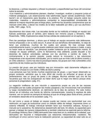 la docencia, y ambas requieren y ofrecen la precisión y especificidad que hace útil conversar
sobre la escuela.
»Los maestros y administradores planean, diseñan, investigan, evalúan y preparan juntos el
material pedagógico. Las observaciones más sabihondas siguen siendo académicas (“sólo
teoría”) sin el mecanismo para llevarlas a la práctica. Por el trabajo conjunto sobre los
materiales, maestros y administradores comparten la responsabilidad considerable de
elaborar la mejora requerida para el largo plazo, confirmar los acuerdos comprensivos que se
insinúan entre ellos, y elevar los niveles de la labor realizable por ellos y por sus alumnos»
(Little, 1981, págs. 12-3).
Apuntaremos dos cosas más. Las escuelas donde se ha instituido el trabajo en equipo son
fuerzas poderosas para el cambio, pero todavía son minoría (Joyce y Showers, 1988;
Rosenholtz, 1989). Explicaremos estas formas sólidas de colaboración en el capítulo 3.
Pero las paradojas dominan, y ahora que el trabajo en equipo encuentra más defensores,
hemos empezado a ver su lado oscuro. A pesar de sus beneficios demostrables, no deja de
tener sus problemas, muchos de los cuales son graves. No trae consigo nada
automáticamente bueno. La gente puede colaborar para hacer cosas buenas o malas, o para
no hacer nada en absoluto. Las personas pueden colaborar por la colaboración misma. El
«trabajo en equipo artificial», como lo llamaremos más adelante, puede disuadir a los
docentes de realizar actividades valiosas con los alumnos a cambio de nada. Y,
contrariamente a la opinión popular, puede reducir la innovación y las soluciones
imaginativas a las situaciones individuales, por lo mismo que se rinde culto al último invento y
al «mito colectivo». Como nos dice la psicología básica, los grupos son más vulnerables a los
caprichos de las modas que los individuos.
La presión del grupo -sea por tradición sea por innovación- está claramente reflejada en
Prisons We Choose to Live Inside (1986) de Doris Lessing:
«Las personas que han tenido muchas experiencias de grupo, y que hayan observado su
propia conducta, admitirán que lo más difícil del mundo es enfrentar al grupo al que
pertenecemos, sea un grupo de pares o de colegas. Muchos admiten que uno de los
recuerdos que más los avergüenzan es haber dicho que lo negro era blanco porque otras
personas lo pregonaban» (pág. 51).
La negación irreflexiva de una intuición o experiencia propia es una de las razones
principales por las cuales prosperan las modas pasajeras y las innovaciones mal concebidas
(y luego inevitablemente declinan, en detrimento de la idea de cambio). Por este motivo
vemos en el individuo una fuente de reforma menospreciada. Lessing lo expresa de esta
manera: «en mi opinión es siempre el individuo el que en el largo plazo dicta el tono, produce
el verdadero desarrollo en la sociedad» (pág. 71).
Es así como a veces el trabajo en equipo puede ser menos una oportunidad que una
restricción: en lugar de evolucionar como un método válido de trabajo, imponerse como un
sistema inflexible. El trabajo individual también tiene sus momentos valiosos. Aunque a
menudo se lo subestima. No deberíamos desestimarlo del todo. En efecto, la capacidad para
pensar y trabajar de manera independiente (y también colectiva) es esencial para la reforma.
El psicólogo Anthony Storr (1988) demuestra bien esta tesis en su análisis de la soledad, que
demuestra ser fecunda e indispensable Las relaciones interpersonales –sostiene-. No
constituyen el único camino hacia la realización personal. La capacidad de estar solo es un
 