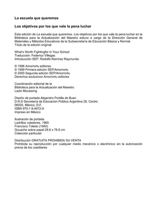 La escuela que queremos
Los objetivos por los que vale la pena luchar
Esta edición de La escuela que queremos. Los objetivos por los que vale la pena luchar en la
Biblioteca para la Actualización del Maestro estuvo a cargo de la Dirección General de
Materiales y Métodos Educativos de la Subsecretaría de Educación Básica y Normal.
Título de la edición original:
What’s Worth Fightingfor in Your School
Traducción: Federico Villegas
Introducción SEP: Rodolfo Ramírez Raymundo
© 1996 Amorrortu editores
© 1999 Primera edición SEP/Amorrortu
© 2000 Segunda edición SEP/Amorrortu
Derechos exclusivos Amorrortu editores
Coordinación editorial de la
Biblioteca para la Actualización del Maestro
Lazlo Moussong
Diseño de portada Alejandro Portilla de Buen
D.R.© Secretaría de Educación Pública Argentina 28, Centro
06020, México, D.F.
ISBN 970-1 8-4972-X
Impreso en México
Ilustración de portada
Ladrillos voladores, 1965
Francisco Toledo (1940)
Gouache sobre papel 28.6 x 78.8 cm
Colección particular
Distribución GRATUITA PROHIBIDA SU VENTA
Prohibida su reproducción por cualquier medio mecánico o electrónico sin la autorización
previa de los coeditares
 