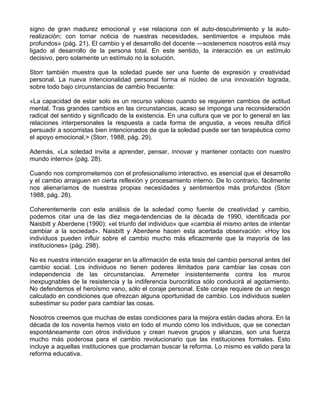 signo de gran madurez emocional y «se relaciona con el auto-descubrimiento y la auto-
realización; con tornar noticia de nuestras necesidades, sentimientos e impulsos más
profundos» (pág. 21). El cambio y el desarrollo del docente —sostenemos nosotros está muy
ligado al desarrollo de la persona total. En este sentido, la interacción es un estímulo
decisivo, pero solamente un estímulo no la solución.
Storr también muestra que la soledad puede ser una fuente de expresión y creatividad
personal. La nueva intencionalidad personal forma el núcleo de una innovación lograda,
sobre todo bajo circunstancias de cambio frecuente:
«La capacidad de estar solo es un recurso valioso cuando se requieren cambios de actitud
mental. Tras grandes cambios en las circunstancias, acaso se imponga una reconsideración
radical del sentido y significado de la existencia. En una cultura que ve por lo general en las
relaciones interpersonales la respuesta a cada forma de angustia, a veces resulta difícil
persuadir a socorristas bien intencionados de que la soledad puede ser tan terapéutica como
el apoyo emocional,> (Storr, 1988, pág. 29).
Además, «La soledad invita a aprender, pensar, innovar y mantener contacto con nuestro
mundo interno» (pág. 28).
Cuando nos comprometemos con el profesionalismo interactivo, es esencial que el desarrollo
y el cambio arraiguen en cierta reflexión y procesamiento interno. De lo contrario, fácilmente
nos alienaríamos de nuestras propias necesidades y sentimientos más profundos (Storr
1988, pág. 28).
Coherentemente con este análisis de la soledad como fuente de creatividad y cambio,
podemos citar una de las diez mega-tendencias de la década de 1990, identificada por
Naisbitt y Aberdene (1990): «el triunfo del individuo» que «cambia él mismo antes de intentar
cambiar a la sociedad». Naisbitt y Aberdene hacen esta acertada observación: «Hoy los
individuos pueden influir sobre el cambio mucho más eficazmente que la mayoría de las
instituciones» (pág. 298).
No es nuestra intención exagerar en la afirmación de esta tesis del cambio personal antes del
cambio social. Los individuos no tienen poderes ilimitados para cambiar las cosas con
independencia de las circunstancias. Arremeter insistentemente contra los muros
inexpugnables de la resistencia y la indiferencia burocrática sólo conducirá al agotamiento.
No defendemos el heroísmo vano, sólo el coraje personal. Este coraje requiere de un riesgo
calculado en condiciones que ofrezcan alguna oportunidad de cambio. Los individuos suelen
subestimar su poder para cambiar las cosas.
Nosotros creemos que muchas de estas condiciones para la mejora están dadas ahora. En la
década de los noventa hemos visto en todo el mundo cómo los individuos, que se conectan
espontáneamente con otros individuos y crean nuevos grupos y alianzas, son una fuerza
mucho más poderosa para el cambio revolucionario que las instituciones formales. Esto
incluye a aquellas instituciones que proclaman buscar la reforma. Lo mismo es valido para la
reforma educativa.
 