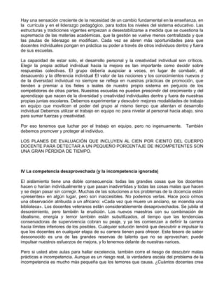 Hay una sensación creciente de la necesidad de un cambio fundamental en la enseñanza, en
la curricula y en el liderazgo pedagógico, para todos los niveles del sistema educativo. Las
estructuras y tradiciones vigentes empiezan a desestabilizarse a medida que se cuestiona la
supremacía de las materias académicas, que la gestión se vuelve menos centralizada y que
las pautas de liderazgo se modifican. Cada vez se abren más oportunidades para que
docentes individuales pongan en práctica su poder a través de otros individuos dentro y fuera
de sus escuelas.
La capacidad de estar solo, el desarrollo personal y la creatividad individual son críticos.
Elegir la propia actitud individual hacia la mejora es tan importante como decidir sobre
respuestas colectivas. El grupo debería auspiciar a veces, en lugar de combatir, el
desacuerdo y la diferencia individual El valor de las nociones y los conocimientos nuevos y
de la diversidad individual no siempre se refleja en nuestras prácticas de promoción, que
tienden a premiar a los fieles o leales de nuestro propio sistema en perjuicio de los
competidores de otras partes. Nuestras escuelas no pueden prescindir del crecimiento y del
aprendizaje que nacen de la diversidad y creatividad individuales dentro y fuera de nuestras
propias juntas escolares. Debemos experimentar y descubrir mejores modalidades de trabajo
en equipo que movilicen el poder del grupo al mismo tiempo que alientan el desarrollo
individual Debemos utilizar el trabajo en equipo no para nivelar al personal hacia abajo, sino
para sumar fuerzas y creatividad.
Por eso tenemos que luchar por el trabajo en equipo, pero no ingenuamente. También
debemos promover y proteger al individuo.
LOS PLANES DE EVALUACIÓN QUE INCLUYEN AL CIEN POR CIENTO DEL CUERPO
DOCENTE PARA DETECTAR A UN PEQUEÑO PORCENTAJE DE INCOMPETENTES SON
UNA GRAN PÉRDIDA DE TIEMPO.
IV La competencia desaprovechada (y la incompetencia ignorada)
El aislamiento tiene una doble consecuencia: todas las grandes cosas que los docentes
hacen o harían individualmente y que pasan inadvertidas y todas las cosas malas que hacen
y se dejan pasar sin corregir. Muchas de las soluciones a los problemas de la docencia están
«presentes» en algún lugar, pero son inaccesibles. No podemos verlas. Hace poco oímos
una observación atribuida a un africano: «Cada vez que muere un anciano, se incendia una
biblioteca». Los docentes veteranos están considerablemente desaprovechados. Se jubila el
descreimiento, pero también la erudición. Los nuevos maestros con su combinación de
idealismo, energía y temor también están subutilizados, al tiempo que las tendencias
conservadoras de supervivencia cobran su peaje, y ya les comienzan a definir la carrera
hacia límites inferiores de los posibles. Cualquier solución tendrá que descubrir e impulsar lo
que los docentes en cualquier etapa de su carrera tienen para ofrecer. Este tesoro de saber
desconocido es una de las grandes reservas de talento que no se aprovechan; puede
impulsar nuestros esfuerzos de mejora, y lo tenemos delante de nuestras narices.
Pero si usted abre aulas para hallar excelencia, también corre el riesgo de descubrir malas
prácticas e incompetencia. Aunque es un riesgo real, la verdadera escala del problema de la
incompetencia es mucho más pequeña que los temores que causa. ¿Cuántos docentes cree
 