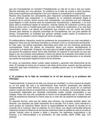 que son incompetentes sin remedio? Probablemente no más de un dos o tres por ciento.
Muchos docentes son muy eficaces. Su problema es la falta de acceso a otros docentes.
Este acceso significaría que llegarían a ser aun mejores si compartieran su experiencia.
Muchos otros docentes son competentes pero mejorarían considerablemente si estuvieran
en un ambiente más cooperativo. Y, si trabajaran en un ambiente semejante desde el
comienzo de su carrera, serían mucho más competentes. Los docentes que son ineficaces
quizá llegaron a serlo durante años de experiencias improductivas y alienantes, o no eran
aptos para la enseñanza desde el comienzo. Imponer planes de evaluación punitivos para
todos es como usar un martillo para partir una nuez. Reduce la «evaluación» a su más bajo
denominador común. Los planes de evaluación que incluyen cien por ciento del cuerpo
docente para detectar un pequeño porcentaje de incompetentes son una gran pérdida de
tiempo. Curiosamente, la ansiedad que generan también puede coartar la excelencia de
muchos que se resisten a correr riesgos por temor al castigo.
El profesionalismo interactivo revela los problemas de incompetencia con más naturalidad y
elegancia. Hace que los individuos reevalúen su situación como un compromiso permanente.
En todo caso, hay planes especiales disponibles para tratar con los individuos seriamente
incompetentes Todos los planes de evaluación tienen que buscar decididamente el
crecimiento y el desarrollo. Cualquier otra cosa gana la batalla singular pero pierde en todas
las guerras No podemos actuar como silos docentes no supieran lo que hacen sin que eso
llegue a ser una profecía auto-realizada. Incluso los planes de evaluación formulados en los
términos del crecimiento pueden generar una atmósfera de conservadurismo si se advierte
que parten de supuestos negativos acerca de los docentes.
En suma, es importante utilizar nuestro saber existente y aprender más eficazmente de los
otros. El mensaje es luchar por el acceso a las ideas de los otros, suponer que las personas
mejorarán bajo esas condiciones y no tolerar a aquellos pocos que, en el análisis final, no
respondan.
V. El problema de la falta de movilidad en el rol del docente (y el problema del
liderazgo)
Tradicionalmente, la docencia ha sido una carrera sin movilidad. La única manera de ampliar
su rol era pasar del aula a la administración Esta tradición presentaba dos defectos
fundamentales En primer término, pasar muchos años en el aula propia sin un estímulo
exterior sustancial reduce el compromiso la motivación y la eficacia. Las buenas ideas y las
innovaciones elaboradas por docentes individuales suelen resultar inaccesibles a sus
colegas. Pasar año tras año cumpliendo el mismo rol es desalentador por sí mismo. Veinte
años de experiencia haciendo la misma cosa es un solo año de experiencia multiplicado por
veinte.
En segundo término, para que las clases sean eficaces, las escuelas también deben ser
eficaces. Los docentes son parte importante de la escuela. Por lo tanto, como individuos y
como grupos de individuos deben asumir la responsabilidad de mejorar la escuela en su
conjunto; de lo contrario, ésta no mejorará. Si no lo hacen, sus clases individuales tampoco
mejorarán porque la influencia de las fuerzas exteriores sobre la calidad de vida en el aula es
grande: fuerzas como el acceso a ideas y recursos, los regímenes organizativos y de
horarios, y la intencionalidad y la orientación. En este sentido, Barth (1990, pág. 131)
expresa:
 