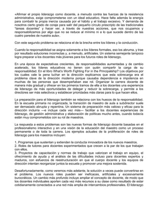 «Afirmar el propio liderazgo como docente, a menudo contra las fuerzas de la resistencia
administrativa, exige comprometerse con un ideal educativo. Hace falta además la energía
para combatir la propia inercia causada por el hábito y el trabajo excesivo. Y demanda de
nosotros cierto grado de coraje para salir del pequeño círculo prescripto de las tradicionales
“tareas docentes” y hacer ver, a través de nuestras acciones, que nos ocupamos y
responsabilizamos por algo que no se reduce al mínimo ni a lo que sucede dentro de las
cuatro paredes de nuestra aula».
Con este segundo problema se relaciona el de la brecha entre los líderes y la conducción.
Cuando la responsabilidad se asigna solamente a los líderes formales, eso los abruma, y trae
por resultado soluciones incorrectas y, a menudo, artificiales. Un sistema semejante tampoco
logra preparar a los docentes más jóvenes para los futuros roles de liderazgo.
En una época de expectativas crecientes, de responsabilidades aumentadas y de cambio
acelerado, los líderes educativos no tienen con quién compartir la carga de su
responsabilidad. En el libro What’s Worth Fighting For in the Principalship? Los objetivos por
los cuales vale la pena luchar en la dirección explicamos que esta sobrecarga era el
problema clave de la dirección moderna porque causaba dependencia e impotencia en
muchas de las personas que desempeñaban ese rol. Organizar la carrera docente de
manera más gradual y ofrecer en los primeros tramos de ella a los docentes una experiencia
de liderazgo da más oportunidades de delegar y reducir la sobrecarga, y permite a los
directores ser más selectivos y establecer prioridades más claras para lo que hacen ellos.
La preparación para el liderazgo también se relaciona con los huecos de la responsabilidad.
En la escuela primaria no organizada, la transición de maestro de aula a subdirector suele
ser demasiado abrupta y repentina. Un sistema de preparación más valioso y eficaz para la
dirección incluiría —e incluye cada vez más— facilitar a los docentes experiencias de
liderazgo, de gestión administrativa y elaboración de políticas mucho antes, cuando todavía
están muy comprometidos con su rol de maestros.
La respuesta a estos problemas son las nuevas formas de liderazgo docente basadas en el
profesionalismo interactivo y en una visión de la educación del maestro como un proceso
permanente o de toda la carrera. Los ejemplos actuales de la proliferación de roles de
liderazgo para los maestros incluyen:
1. Programas que sustentan y extienden la conducta innovadora de los nuevos maestros.
2. Roles de tutores para docentes experimentados que crecen a la par de los que trabajan
con ellos.
3. Proyectos de capacitación y normas de trabajo que valorizan el trabajo en equipo, el
ofrecimiento de ayuda y el análisis de las dificultades incluso para docentes expertos y
maduros, con esfuerzos de reestructuración en que el cuerpo docente y los equipos de
dirección intentan reorganizar juntos la escuela y promover una mejora sostenida.
Desafortunadamente, como veremos más adelante, la solución a veces puede convertirse en
el problema. Los nuevos roles pueden ser ineficaces, artificiales y excesivamente
burocráticos. Un cambio más profundo incluye ampliar el concepto de docente, de modo que
los docentes individuales aporten cada vez más recursos a su clase como resultado de estar
cotidianamente conectados a una red más amplia de intercambios profesionales. El liderazgo
 