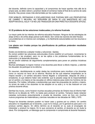 del docente, definido como la capacidad y el compromiso de hacer aportes más allá de la
propia aula, se debe valorar y practicar desde el comienzo hasta el final de la carrera de cada
docente. Hay pocas cosas más elementales por las cuales luchar.
POR NOBLES, REFINADAS O ESCLARECIDAS QUE PUEDAN SER LAS PROPUESTAS
DE CAMBIO Y MEJORA, NO SERVIRÁN DE NADA SI LOS MAESTROS NO LAS
ADOPTAN EN EL AULA Y SI NO LAS TRADUCEN EN UNA PRÁCTICA DOCENTE EFICAZ.
VI. El problema de las soluciones inadecuadas y la reforma frustrada
La mayor parte de los intentos de reforma educativa fracasan. Ninguna de las estrategias de
abajo arriba o de arriba abajo parece surtir efecto. Son varias las razones de este fracaso:
Los problemas en sí mismos son complejos, y no fácilmente solucionables con los recursos a
la mano.
Los plazos son irreales porque los planificadores de políticas pretenden resultados
inmediatos.
Existe una tendencia a adoptar modas y soluciones rápidas.
Es común preferir las soluciones estructurales (Como redefinir el currículum, incrementar la
evaluación y las pruebas), pero no se las aplica a los problemas fundamentales de la
instrucción y el desarrollo docentes.
No se prevén sistemas de seguimiento complementarios para poner en práctica iniciativas
políticas.
Muchas estrategias no logran motivar a los docentes para llevar a efecto mejoras, y además
los disuaden de participar en la reforma.
En resumen, decididamente no están dadas las condiciones para movilizar a los docentes
como un recurso en favor de la reforma. Muchos de los que estamos empeñados en la
mejora escolar y el cambio educativo hemos llegado a comprender, después de años y
sinsabores, lo que debería haber sido evidente: que la pesada carga de la responsabilidad
por el cambio y la mejora en las escuelas en última instancia pesa sobre los hombros de los
docentes. Por nobles, refinadas o esclarecidas que sean las propuestas de cambio y mejora,
no sirven de nada si los docentes no las adoptan en su aula y si no las traducen en una
práctica docente eficaz.
Derribar los muros, como hicieron muchas escuelas primarias de Ontario tras el informe Hall-
Dermis en la década de 1970, no basta para producir el cambio. Tampoco basta redactar
carpetas curriculares presuntamente a prueba de docentes, como se hizo con muchos
nuevos programas de matemáticas y ciencias naturales en las décadas de 1960 y 1970.
Porque los docentes siempre pueden no hacer caso y guiarse por su criterio. Un cambio
educativo no respaldado por el docente, y que no lo incluya, por lo general es para peor o no
produce cambio alguno. En último término es el docente en su aula el encargado de
interpretar y producir la mejora. En lo que concierne al cambio, el docente es sin duda la
clave. Por consiguiente, un liderazgo que no comprenda ni comprometa al docente fracasará.
 
