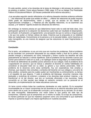 En este sentido, excluir a los docentes de la tarea de liderazgo o del proceso de cambio no
es práctico ni político. Como aduce Sarason (1990, págs. 5-7) en su trabajo The Predictable
Failure of Educational Reform (El fracaso predecible de la reforma educativa.)
«Las escuelas seguirán siendo refractarias a la reforma deseada mientras evitemos enfrentar
(…) las relaciones de poder que existen en ellas (…) Alterar las relaciones de poder requiere
cierto grado de discernimiento, visión y coraje, que es escaso en los líderes de
organizaciones complejas (…) Pásense por alto aquellas relaciones, no se examinen sus
causas, y el “sistema” vigente anulará los esfuerzos de reforma».
Sin embargo, la manera precisa en que deberíamos hacer esto no está del todo clara. Una
participación general en la adopción de decisiones suele traer por resultado el despropósito,
la confusión, la frustración y el agotamiento: una sensación de que no vamos a ninguna parte
y de que nos quitan un tiempo valioso de clase. Creemos que la propuesta en su totalidad
debe ser replanteada. Concentrarse en la persona y en la escuela totales, como hacemos en
esta monografía, es una manera de asegurar que las soluciones no sean fragmentarias ni
erróneas.
Conclusión
Por lo tanto, «el problema» no es uno sino que son muchos los problemas. Está el problema
de los docentes con promoción bloqueada en sus etapas media y final de la carrera, que
pierden energía y entusiasmo así como motivación y ánimo cuando los desafíos del aula
gradualmente se reducen a rutinas repetitivas. Está el problema de los docentes nuevos que
luchan para sobrevivir solos en su aula, y se repliegan sobre la seguridad y la mediocridad en
el intento de defenderse de posibles juicios adversos de sus colegas. Está el problema de la
«capacitación en servicio» que se reduce a adiestrar al docente en ciertas habilidades sin
considerar al educador total con su edad, su género y sus valores personales. Está el
problema de la docencia como tarea cambiante, hoy con expectativas más amplias y
diversas, que requiere más consultas y contactos del docente con sus colegas y una serie de
otros adultos, contactos para los cuales suelen ser insuficientes su entrenamiento, su tiempo
y el respaldo de que dispone. Y está el problema del liderazgo: encontrar maneras más
graduales y evolutivas de entrenar y preparar a los docentes para producir mejoras, y de
transformar el rol del director, que era un burócrata aficionado a las reuniones, hasta
convertirlo en un líder escolar que trabaje en estrecho contacto con su personal en el
desarrollo y la implementación de metas educativas comunes.
Un tema común enlaza todas las cuestiones planteadas en este capítulo. Es la necesidad
incontrastable de un mayor compromiso de los docentes en la reforma educativa tanto fuera
como dentro de su aula, en el desarrollo curricular y en la mejora de su escuela. En el resto
de esta monografía, elaboraremos una visión sobre lo que podría ser este tipo de
compromiso. Veremos que el compromiso en sí mismo no basta. Es el tipo de compromiso,
la manera particular en que los maestros cooperan como una comunidad lo que realmente
importa si queremos lograr una mejora significativa en nuestras escuelas.
 
