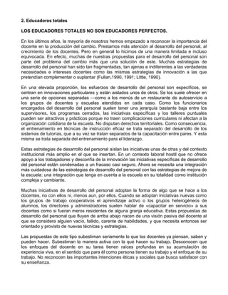 2. Educadores totales
LOS EDUCADORES TOTALES NO SON EDUCADORES PERFECTOS.
En los últimos años, la mayoría de nosotros hemos empezado a reconocer la importancia del
docente en la producción del cambio. Prestamos más atención al desarrollo del personal, al
crecimiento de los docentes. Pero en general lo hicimos de una manera limitada e incluso
equivocada. En efecto, muchas de nuestras propuestas para el desarrollo del personal son
parte del problema del cambio más que una solución de este. Muchas estrategias de
desarrollo del personal han sido tan fragmentadas, tan ajenas e indiferentes a las verdaderas
necesidades e intereses docentes como las mismas estrategias de innovación a las que
pretendían complementar o suplantar (Fullan,1990, 1991; Little, 1990).
En una elevada proporción, los esfuerzos de desarrollo del personal son específicos, se
centran en innovaciones particulares y están aislados unos de otros. Se los suele ofrecer en
una serie de opciones separadas —como a los menús de un restaurante de autoservicio a
los grupos de docentes y escuelas atendidos en cada caso. Como los funcionarios
encargados del desarrollo del personal suelen tener una jerarquía bastante baja entre los
supervisores, los programas cerrados, las iniciativas específicas y los talleres puntuales
pueden ser atractivos y prácticos porque no traen complicaciones curriculares ni afectan a la
organización cotidiana de la escuela. No disputan derechos territoriales. Como consecuencia,
el entrenamiento en técnicas de instrucción eficaz se trata separado del desarrollo de los
sistemas de tutorías, que a su vez se tratan separados de la capacitación entre pares. Y esta
misma se trata separada del entrenamiento para el liderazgo.
Estas estrategias de desarrollo del personal aíslan las iniciativas unas de otras y del contexto
institucional más amplio en el que se insertan. En un contexto laboral hostil que no ofrece
apoyo a los trabajadores y desconfía de la innovación las iniciativas específicas de desarrollo
del personal están condenadas a un fracaso casi seguro. Ahora se necesita una integración
más cuidadosa de las estrategias de desarrollo del personal con las estrategias de mejora de
la escuela: una integración que tenga en cuenta a la escuela en su totalidad como institución
compleja y cambiante.
Muchas iniciativas de desarrollo del personal adoptan la forma de algo que se hace a los
docentes, no con ellos ni, menos aun, por ellos. Cuando se adoptan iniciativas nuevas como
los grupos de trabajo cooperativos el aprendizaje activo o los grupos heterogéneos de
alumnos, los directores y administradores suelen hablar de «capacitar en servicio» a sus
docentes como si fueran meros residentes de alguna granja educativa. Estas propuestas de
desarrollo del personal que fluyen de arriba abajo nacen de una visión pasiva del docente al
que se considera alguien vacío, fallido, carente de habilidades, y que necesita entonces ser
orientado y provisto de nuevas técnicas y estrategias.
Las propuestas de este tipo subestiman seriamente lo que los docentes ya piensan, saben y
pueden hacer. Subestiman la manera activa con la que hacen su trabajo. Desconocen que
los enfoques del docente en su tarea tienen raíces profundas en su acumulación de
experiencia viva, en el sentido que para él como persona tienen su trabajo y el enfoque de su
trabajo. No reconocen las importantes intenciones éticas y sociales que busca satisfacer con
su enseñanza.
 