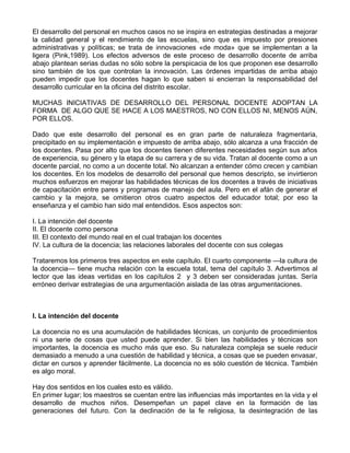 El desarrollo del personal en muchos casos no se inspira en estrategias destinadas a mejorar
la calidad general y el rendimiento de las escuelas, sino que es impuesto por presiones
administrativas y políticas; se trata de innovaciones «de moda» que se implementan a la
ligera (Pink,1989). Los efectos adversos de este proceso de desarrollo docente de arriba
abajo plantean serias dudas no sólo sobre la perspicacia de los que proponen ese desarrollo
sino también de los que controlan la innovación. Las órdenes impartidas de arriba abajo
pueden impedir que los docentes hagan lo que saben si encierran la responsabilidad del
desarrollo curricular en la oficina del distrito escolar.
MUCHAS INICIATIVAS DE DESARROLLO DEL PERSONAL DOCENTE ADOPTAN LA
FORMA DE ALGO QUE SE HACE A LOS MAESTROS, NO CON ELLOS NI, MENOS AÚN,
POR ELLOS.
Dado que este desarrollo del personal es en gran parte de naturaleza fragmentaria,
precipitado en su implementación e impuesto de arriba abajo, sólo alcanza a una fracción de
los docentes. Pasa por alto que los docentes tienen diferentes necesidades según sus años
de experiencia, su género y la etapa de su carrera y de su vida. Tratan al docente como a un
docente parcial, no como a un docente total. No alcanzan a entender cómo crecen y cambian
los docentes. En los modelos de desarrollo del personal que hemos descripto, se invirtieron
muchos esfuerzos en mejorar las habilidades técnicas de los docentes a través de iniciativas
de capacitación entre pares y programas de manejo del aula. Pero en el afán de generar el
cambio y la mejora, se omitieron otros cuatro aspectos del educador total; por eso la
enseñanza y el cambio han sido mal entendidos. Esos aspectos son:
I. La intención del docente
II. El docente como persona
III. El contexto del mundo real en el cual trabajan los docentes
IV. La cultura de la docencia; las relaciones laborales del docente con sus colegas
Trataremos los primeros tres aspectos en este capítulo. El cuarto componente —la cultura de
la docencia— tiene mucha relación con la escuela total, tema del capítulo 3. Advertimos al
lector que las ideas vertidas en los capítulos 2 y 3 deben ser consideradas juntas. Sería
erróneo derivar estrategias de una argumentación aislada de las otras argumentaciones.
I. La intención del docente
La docencia no es una acumulación de habilidades técnicas, un conjunto de procedimientos
ni una serie de cosas que usted puede aprender. Si bien las habilidades y técnicas son
importantes, la docencia es mucho más que eso. Su naturaleza compleja se suele reducir
demasiado a menudo a una cuestión de habilidad y técnica, a cosas que se pueden envasar,
dictar en cursos y aprender fácilmente. La docencia no es sólo cuestión de técnica. También
es algo moral.
Hay dos sentidos en los cuales esto es válido.
En primer lugar; los maestros se cuentan entre las influencias más importantes en la vida y el
desarrollo de muchos niños. Desempeñan un papel clave en la formación de las
generaciones del futuro. Con la declinación de la fe religiosa, la desintegración de las
 