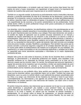 comunidades tradicionales y el contacto cada vez menor que muchos hijos tienen hoy con
padres de carne y hueso «presentes» con regularidad, el papel moral y la importancia del
maestro de nuestros días quizá sean mayores que en su versión tradicional.
También en un segundo sentido, la docencia es profundamente moral e irreducible a técnicas
eficaces y conductas aprendidas Se trata de la naturaleza de las decisiones y juicios de los
docentes. En la docencia, como en muchas otras ocupaciones, el núcleo del profesionalismo
se define y describe mejor no refiriéndolo al ingreso, a la posición o a las calificaciones, sino
a la especificidad de las acciones y los juicios característicos de los profesionales. Como
señala Schón (1987), la acción profesional incluye emitir juicios autorizados en situaciones
de incertidumbre inevitable.
Los docentes, como los arquitectos, los planificadores urbanos o los psicoterapeutas se ven
sin cesar obligados a adoptar pequeñas e innumerables decisiones prácticas, cotidianas, que
son de gran importancia para sus clientes y sus colegas. Para esas decisiones, son pocas o
no existen las reglas de aplicación que se puedan enunciar claramente en un manual y
trasladar de manera sistemática de una situación a otra. Enfrentar a un alumno o evitar el
enfrentamiento. Dejar que el niño prosiga solo su actividad de descubrimiento o intervenir y
dirigirlo. Tomar decisiones sobre disciplina, gobierno de la clase, imparcialidad, libertad del
niño ver- su necesidad de intervención y apoyo del docente: todo esto concreta una compleja
trama de juicios morales, sociales, filosóficos y psicológicos. Pero también hay juicios que es
preciso concebir y comunicar segundo a segundo en el complejo desorden del aula. Lo que
en buena parte define al profesionalismo del maestro es la aplicación de una habilidad, una
experiencia y un saber acumulados en las circunstancias específicas y variables de la clase:
su capacidad para tomar decisiones autorizadas e informadas en el medio rápidamente
cambiante del aula.
Adoptar este punto de vista sobre la docencia y la labor de los docentes lleva a enfocar el
liderazgo, la administración y el desarrollo profesional con respeto, para respaldar a los
docentes confiando en su capacidad de formular juicios autorizados en el aula con los
alumnos, puesto que los conocen mejor. En cambio, los enfoques que procuran regimentar y
regular las acciones de los maestros; que circunscriben y limitan sus oportunidades de juicio
autorizado y estandarizan el proceso y los productos del aprendizaje, socavan el
profesionalismo de los maestros y los principios éticos en los cuales se fundamenta.
Como la docencia es una profesión ética, tiene sentido para aquellos que la ejercen. Hay
cosas que los docentes valoran, que pretenden lograr con su labor. También hay cosas que
desprecian, que a su juicio no surtirán efecto o que realmente les parecen perjudiciales para
los niños a su cargo. Las intenciones de los maestros los motivan a hacer lo que hacen.
Lamentablemente, los reformadores y los agentes de cambio suelen pasar por alto esas
valoraciones. No prestan atención a las intenciones del maestro. Las tratan como si fueran
irrelevantes o no existieran.
El cambio incluye los valores y las intenciones que se asocian con lo que va a ser cambiado.
¿Será beneficioso o perjudicial? ¿Es realista o poco práctico? Estas son preguntas
importantes para los docentes, y sus opiniones merecen ser escuchadas. Si no se los
escucha ni se invita a hacerlo, es natural que los docentes se sientan frustrados y
desalentados. En el estudio sobre el tiempo de preparación, un docente describió su
experiencia de «capacitación en servicio» donde «sólo oíamos filosofar. No oía nada con
 