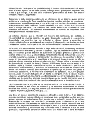 sentido práctico. Y me agrada ver que la filosofía y la práctica vayan juntas como me agrada
poner a prueba algunas de las ideas; por eso, si tengo dudas, quiero poder preguntar• y no
es eso lo que consigo.. .». En otro caso: «Había una gran cantidad de dudas, pero ellos se
limitaban a hacernos tragar todo».
Desconocer o tratar desconsideradamente las intenciones de los docentes puede generar
resistencia y resentimiento. Pero cuando los docentes muestran este tipo de reacciones y
exponen dudas razonables acerca de lo que se les pide que cambien, demasiado a menudo
se ve en esas reacciones problemas de competencia técnica, miedo al cambio en sí mismo o
temor a trabajar con otros. Los problemas del cambio llegan a ser considerados como
problemas del docente. Los problemas fundamentales de voluntad se interpretan como
meros problemas de habilidad técnica.
No estamos diciendo que la intención del maestro sea sacrosanta. En realidad, la
intencionalidad de muchos docentes es vaga, desatinada, negligente o escasamente
desarrollada. Los docentes rara vez enfrentan e intentan aclarar y desarrollar su
intencionalidad en forma sea individual sea colectiva. En las condiciones de aislamiento de
los docentes, muchos pueden perder de vista su intencionalidad o no lograr desarrollarla.
Por lo tanto, la cuestión clave es descubrir el mejor modo de valorar, considerar y desarrollar
una intencionalidad más firme y clara en la docencia. Aquí se presenta otro dilema. Por un
lado, necesitamos que los docentes se cuestionen sus propias prácticas y permanezcan
abiertos a las nuevas ideas y a los modos potencialmente mejores de hacer las cosas. Por
otro lado, necesitamos respetar el conocimiento y las ideas que los docentes ya tienen, y
confiar en ese conocimiento y en esas ideas, o corremos el riesgo de pasar por alto las
prácticas valiosas existentes, y alejar así a los docentes. Podemos utilizar el famoso modelo
de desarrollo del personal de Joyce y Showers (1988) para ilustrar ambos aspectos del
problema. Joyce y Showers propusieron un modelo de teoría, demostración, práctica, re-
alimentación y entrenamiento o aplicación. Se concentraron en modelos de docencia que
tenían «un potencial conocido para incrementar el aprendizaje estudiantil», incluyendo el
aprendizaje cooperativo, la mnemotecnia, la formación de conceptos, etc. En un proyecto
reciente, Joyce y Showers trabajaron en un distrito escolar para ayudar a producir mejoras
educativas y organizativas. Han hecho considerables progresos en la introducción de nuevas
prácticas para los docentes. Mientras experimentaban con su modelo, informaron sobre la
presencia notable de angustia entre los maestros y la explicaron de la siguiente manera:
«Ahora creemos que la angustia es un síndrome natural que surge de dos fuentes: la
primera, temores de ser puesto en evidencia y de revelarse incompetente en ámbitos
docentes más públicos, y la segunda, el tener que desestimar las razones por las cuales no
se podría mejorar» (Joyce et al., 1989, pág. 23).
Está bien. En algunos docentes la angustia es atribuible a esos factores. Y los docentes
necesitan considerar nuevos métodos de enseñanza que, comparados con los que ellos
aplican, prometan ser más eficaces. Pero también, por la aplicación normal de las políticas
de desarrollo del personal y de capacitación en servicio, se ven bombardeados por un gran
número de innovaciones pedagógicas, todas las cuales afirman «tener bases sólidas». Así,
además de la angustia directamente causada por el temor a quedar en evidencia, muchos
docentes tienen dudas y desacuerdos muy razonables sobre la validez de lo que les piden
que hagan, su pertinencia para lo que ahora hacen, y su relación con la serie de modelos
 