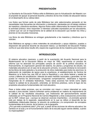 PRESENTACIÓN
La Secretaría de Educación Pública edita la Biblioteca para la Actualización del Maestro con
el propósito de apoyar al personal docente y directivo de los tres niveles de educación básica
en el desempeño de su valiosa labor.
Los títulos que forman parte de esta Biblioteca han sido seleccionados pensando en las
necesidades más frecuentes de información y orientación, planteadas por el trabajo cotidiano
de maestros y directivos escolares. Algunos títulos están relacionados de manera directa con
la actividad práctica; otros responden a intereses culturales expresados por los educadores,
y tienen que ver con el mejoramiento de la calidad de la educación que reciben los niños y
jóvenes en las escuelas mexicanas.
Los libros de esta Biblioteca se entregan gratuitamente a los maestros y directivos que lo
soliciten.
Esta Biblioteca se agrega a otros materiales de actualización y apoyo didáctico, puestos a
disposición del personal docente de educación básica. La Secretaría de Educación Pública
confía en que esta tarea resulte útil y espera las sugerencias de los maestros para mejorarla.
INTRODUCCIÓN
El sistema educativo mexicano, a partir de la suscripción del Acuerdo Nacional para la
Modernización de la Educación Básica en mayo de 1992, experimenta un proceso de
reforma que ha abarcado los principales campos de acción de la política educativa: el
financiamiento, la organización general del sistema, los planes y programas de estudio, los
materiales educativos (en el caso de la educación primaria, no puede olvidarse la renovación
de los libros de texto gratuitos y la producción de otros materiales para todos los alumnos), la
elaboración de materiales de apoyo para la enseñanza, el establecimiento de Centros de
Maestros (a la fecha hay casi 450 en toda la República) y una oferta federal y estatal de
cursos y talleres de actualización. Además de estas medidas nacionales y generales, se han
puesto en marcha los denominados “programas compensatorios”, destinados a regiones
marginadas de 31 entidades federativas. Todas estas acciones han tenido como objeto
mejorar la calidad de la educación, entendida, en términos prácticos, como el logro de los
propósitos educativos fundamentales del nivel educativo.
Pese a todas estas acciones, que se concretan con mayor o menor intensidad en cada
escuela o zona escolar, todavía enfrentan serios problemas en materia de mejoramiento de
la calidad de los resultados educativos. Las mediciones del aprovechamiento escolar
realizadas por el Programa Nacional de Carrera Magisterial y otras evaluaciones promovidas
por la SEP, indican que —aunque se observan avances importantes— el promedio general
está por debajo de lo esperado, especialmente en lo que se refiere al desarrollo de las
habilidades intelectuales básicas, la solución de problemas y la comprensión de conceptos
fundamentales de la ciencia, de la historia y de la geografía.
¿Por qué está sucediendo esto? ¿Por qué, a pesar de las acciones de reforma educativa, los
cambios en el aula y en el funcionamiento diario de la escuela siguen siendo débiles, cuando
no imperceptibles?
 