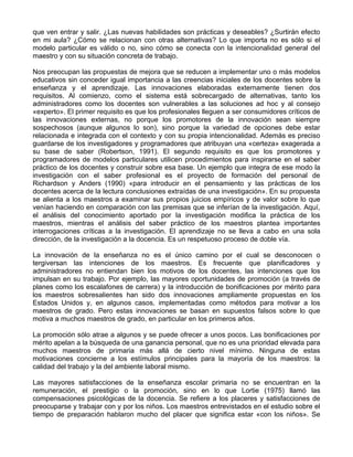 que ven entrar y salir. ¿Las nuevas habilidades son prácticas y deseables? ¿Surtirán efecto
en mi aula? ¿Cómo se relacionan con otras alternativas? Lo que importa no es sólo si el
modelo particular es válido o no, sino cómo se conecta con la intencionalidad general del
maestro y con su situación concreta de trabajo.
Nos preocupan las propuestas de mejora que se reducen a implementar uno o más modelos
educativos sin conceder igual importancia a las creencias iniciales de los docentes sobre la
enseñanza y el aprendizaje. Las innovaciones elaboradas externamente tienen dos
requisitos. Al comienzo, como el sistema está sobrecargado de alternativas, tanto los
administradores como los docentes son vulnerables a las soluciones ad hoc y al consejo
«experto». El primer requisito es que los profesionales lleguen a ser consumidores críticos de
las innovaciones externas, no porque los promotores de la innovación sean siempre
sospechosos (aunque algunos lo son), sino porque la variedad de opciones debe estar
relacionada e integrada con el contexto y con su propia intencionalidad. Además es preciso
guardarse de los investigadores y programadores que atribuyan una «certeza» exagerada a
su base de saber (Robertson, 1991). El segundo requisito es que los promotores y
programadores de modelos particulares utilicen procedimientos para inspirarse en el saber
práctico de los docentes y construir sobre esa base. Un ejemplo que integra de ese modo la
investigación con el saber profesional es el proyecto de formación del personal de
Richardson y Anders (1990) «para introducir en el pensamiento y las prácticas de los
docentes acerca de la lectura conclusiones extraídas de una investigación». En su propuesta
se alienta a los maestros a examinar sus propios juicios empíricos y de valor sobre lo que
venían haciendo en comparación con las premisas que se inferían de la investigación. Aquí,
el análisis del conocimiento aportado por la investigación modifica la práctica de los
maestros, mientras el análisis del saber práctico de los maestros plantea importantes
interrogaciones críticas a la investigación. El aprendizaje no se lleva a cabo en una sola
dirección, de la investigación a la docencia. Es un respetuoso proceso de doble vía.
La innovación de la enseñanza no es el único camino por el cual se desconocen o
tergiversan las intenciones de los maestros. Es frecuente que planificadores y
administradores no entiendan bien los motivos de los docentes, las intenciones que los
impulsan en su trabajo. Por ejemplo, las mayores oportunidades de promoción (a través de
planes como los escalafones de carrera) y la introducción de bonificaciones por mérito para
los maestros sobresalientes han sido dos innovaciones ampliamente propuestas en los
Estados Unidos y, en algunos casos, implementadas como métodos para motivar a los
maestros de grado. Pero estas innovaciones se basan en supuestos falsos sobre lo que
motiva a muchos maestros de grado, en particular en los primeros años.
La promoción sólo atrae a algunos y se puede ofrecer a unos pocos. Las bonificaciones por
mérito apelan a la búsqueda de una ganancia personal, que no es una prioridad elevada para
muchos maestros de primaria más allá de cierto nivel mínimo. Ninguna de estas
motivaciones concierne a los estímulos principales para la mayoría de los maestros: la
calidad del trabajo y la del ambiente laboral mismo.
Las mayores satisfacciones de la enseñanza escolar primaria no se encuentran en la
remuneración, el prestigio o la promoción, sino en lo que Lortie (1975) llamó las
compensaciones psicológicas de la docencia. Se refiere a los placeres y satisfacciones de
preocuparse y trabajar con y por los niños. Los maestros entrevistados en el estudio sobre el
tiempo de preparación hablaron mucho del placer que significa estar «con los niños». Se
 