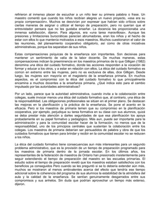 refirieron al inmenso placer de escuchar a un niño leer su primera palabra o frase. Un
maestro comentó que cuando los niños recibían alegres un nuevo proyecto, «esa era su
propia compensación». Muchos se desvivían por expresar que habían sido críticos sobre
ciertas maneras de asignar o utilizar el tiempo de preparación, pero no querían que el
entrevistador pensara que no les gustaba enseñar. La docencia les proporcionaba una
inmensa satisfacción, dijeron. Para algunos, era «una tarea maravillosa». Aunque las
presiones y limitaciones burocráticas parecían abrumadoras, eran los niños y el hecho de
estar con ellos lo que mantenía motivados a esos maestros. Muchos cuestionaron el valor de
las reuniones, del planeamiento cooperativo obligatorio, así como de otras iniciativas
administrativas, porque los separaban de sus niños.
Estas compensaciones psíquicas de la enseñanza son importantes. Son decisivas para
mantener un sentimiento de valía de la labor docente. De muchas maneras, estas
compensaciones indican la preeminencia en los maestros primarios de lo que Gilligan (1982)
denomina una ética del cuidado formativo, donde las acciones responden a la vocación de
formar y educar a los otros, y a estar en relación con ellos. La ética del cuidado formativo es
común en extremo entre las mujeres, pero no es exclusiva de ellas, dice Gilligan. Desde
luego, las mujeres son mayoría en el magisterio de la enseñanza primaria. En muchos
aspectos, es el compromiso con la ética del cuidado formativo lo que principalmente
encamina a muchos docentes a la enseñanza primaria. ¿Qué indica esto para el cambio
impulsado por las autoridades administrativas?
Por un lado, parece que la autoridad administrativa, cuando invita a la colaboración entre
colegas, suele invocar menos una ética del cuidado formativo que, al contrario, una ética de
la responsabilidad. Las obligaciones profesionales se sitúan en el primer plano. Se destacan
las mejoras en la planificación y la práctica de la enseñanza. Se pone el acento en la
eficacia. Pero si los maestros de primaria temen que su compromiso en la planificación
cooperativa, por ejemplo, perjudique su tarea formativa en su clase con sus alumnos, quizá
se deba prestar más atención a darles seguridades de que esa planificación los apoya
probadamente en su papel formativo y pedagógico. Más aun, puede ser importante para la
administración y para la comunidad escolar hacer de la formación, no menos que de la
responsabilidad, uno de los principios centrales que sustentan la colaboración entre los
colegas. Los maestros de primaria deberían ser persuadidos de palabra y obra de que los
cuidados formativos que tienen para brindar y recibir en la comunidad escolar no se reducen
a los niños.
La ética del cuidado formativo tiene consecuencias aun más interesantes para un segundo
problema administrativo, que es la provisión de un tiempo de preparación programado para
los maestros de primaria dentro de la jornada escolar. En los últimos años, los
representantes de la federación de maestros de Ontario han presionado insistentemente para
seguir extendiendo el tiempo de preparación del maestro en las escuelas primarías. El
estudio sobre el tiempo de preparación reveló que los maestros estaban satisfechos con los
beneficios ya conseguidos Pero cuando se les preguntó si se lo debería extender aún más,
muchos se mostraron al menos ambivalentes acerca del efecto que tendría ese tiempo
adicional sobre la coherencia del programa de sus alumnos la estabilidad de la atmósfera del
aula y la calidad de la enseñanza. Se sentían genuinamente desgarrados entre sus
compromisos y sus anhelos. Sin duda que podrían aprovechar un tiempo más extenso,
dijeron.
 