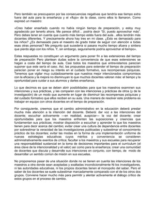 Pero también se preocuparon por las consecuencias negativas que tendría ese tiempo extra
fuera del aula para la enseñanza y el «flujo» de la clase, como ellos lo llamaron. Como
expresó un maestro:
«Creo haber enseñado cuando no había ningún tiempo de preparación, y estoy muy
agradecido por tenerlo ahora. Me parece difícil… podría decir “Sí, puedo aprovechar más”.
Pero debes tener en cuenta que cuanto más tiempo estés fuera del aula…ellos tendrán más
docentes diferentes. Y precisamente ahora hay tres en mi clase. ¿Esto es demasiado para
los niños? ¿Es demasiado para el maestro de grado tratar de seguir con atención a todas
esas otras personas? Me pregunto qué sucedería si pasara mucho tiempo afuera y sintiera
que pierdo algo con los niños. Y, sin embargo, seguramente podría aprovechar el tiempo».
Estas respuestas no constituyen un argumento para poner fin a las extensiones del tiempo
de preparación Pero plantean dudas sobre la conveniencia de que esas extensiones se
hagan a costa del tiempo de aula. Casi todos los maestros que entrevistamos parecían
suponer que este sería el caso. Así, las propuestas para extender el tiempo de preparación
parecían poner en riesgo su interés en el cuidado formativo, sus recompensas psíquicas.
Tenemos que vigilar muy cuidadosamente que nuestros mejor intencionados compromisos
con la eficacia y la mejora no disminuyan lo que muchos docentes valoran más: el tiempo y la
oportunidad para cuidar a sus alumnos y darles enseñanza.
Lo que decimos es que se deben abrir posibilidades para que los maestros examinen sus
intenciones y sus prácticas, y las comparen con las intenciones y prácticas de otros (y de la
investigación) de un modo que aumente en lugar de disminuir las recompensas psíquicas y
del cuidado formativo que ellos reciben en su aula. Una manera de resolver este problema es
trabajar en equipo con otros docentes en el tiempo de preparación.
Por consiguiente, creemos que el cambio administrativo en la educación deberá prestar
mucha más atención a la intención del docente. Deberá: dar voz a las intenciones del
docente; escuchar activamente —en realidad, auspiciar— la voz del docente; crear
oportunidades para que los maestros enfrenten las suposiciones y creencias que
fundamentan sus prácticas; mostrar disposición a escuchar y aprender lo que los maestros
tienen para decir acerca del cambio; evitar crear una cultura de dependencia entre docentes
por sobrestimar la veracidad de las investigaciones publicadas y subestimar el conocimiento
práctico de los docentes; evitar las modas en la forma de una implementación uniforme de
nuevas estrategias educativas cuyos méritos y conveniencia se consideren
administrativamente exentos de crítica; facultar a los maestros y sus escuelas para recuperar
una responsabilidad sustancial en la toma de decisiones importantes para el currículum (el
área clave de la intencionalidad y el valor) así como para la enseñanza; crear una comunidad
de docentes que discuta y desarrolle sus intenciones en conjunto, con tiempo, de modo de
desarrollar un sentido común de misión en sus escuelas.
No proponemos pasar de una situación donde no se tienen en cuenta las intenciones de los
maestros a otra donde sean aceptadas y exaltadas incondicionalmente Ni los investigadores,
ni las autoridades educativas, ni los propios docentes tienen el monopolio del saber. Pero el
saber de los docentes se suele subestimar marcadamente comparado con el de los otros dos
grupos. Conviene hacer mucho más para permitir y alentar activamente el diálogo crítico de
estos grupos en el proceso de cambio.
 