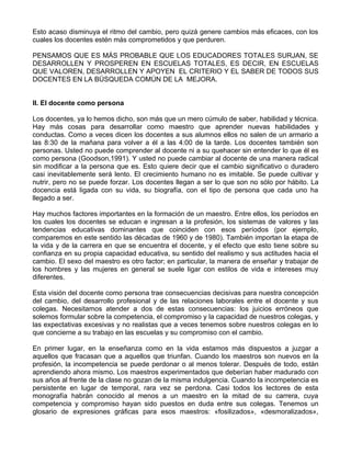 Esto acaso disminuya el ritmo del cambio, pero quizá genere cambios más eficaces, con los
cuales los docentes estén más comprometidos y que perduren.
PENSAMOS QUE ES MÁS PROBABLE QUE LOS EDUCADORES TOTALES SURJAN, SE
DESARROLLEN Y PROSPEREN EN ESCUELAS TOTALES, ES DECIR, EN ESCUELAS
QUE VALOREN, DESARROLLEN Y APOYEN EL CRITERIO Y EL SABER DE TODOS SUS
DOCENTES EN LA BÚSQUEDA COMÚN DE LA MEJORA.
II. El docente como persona
Los docentes, ya lo hemos dicho, son más que un mero cúmulo de saber, habilidad y técnica.
Hay más cosas para desarrollar como maestro que aprender nuevas habilidades y
conductas. Como a veces dicen los docentes a sus alumnos ellos no salen de un armario a
las 8:30 de la mañana para volver a él a las 4:00 de la tarde. Los docentes también son
personas. Usted no puede comprender al docente ni a su quehacer sin entender lo que él es
como persona (Goodson,1991). Y usted no puede cambiar al docente de una manera radical
sin modificar a la persona que es. Esto quiere decir que el cambio significativo o duradero
casi inevitablemente será lento. El crecimiento humano no es imitable. Se puede cultivar y
nutrir, pero no se puede forzar. Los docentes llegan a ser lo que son no sólo por hábito. La
docencia está ligada con su vida, su biografía, con el tipo de persona que cada uno ha
llegado a ser.
Hay muchos factores importantes en la formación de un maestro. Entre ellos, los períodos en
los cuales los docentes se educan e ingresan a la profesión, los sistemas de valores y las
tendencias educativas dominantes que coinciden con esos períodos (por ejemplo,
comparemos en este sentido las décadas de 1960 y de 1980). También importan la etapa de
la vida y de la carrera en que se encuentra el docente, y el efecto que esto tiene sobre su
confianza en su propia capacidad educativa, su sentido del realismo y sus actitudes hacia el
cambio. El sexo del maestro es otro factor; en particular, la manera de enseñar y trabajar de
los hombres y las mujeres en general se suele ligar con estilos de vida e intereses muy
diferentes.
Esta visión del docente como persona trae consecuencias decisivas para nuestra concepción
del cambio, del desarrollo profesional y de las relaciones laborales entre el docente y sus
colegas. Necesitamos atender a dos de estas consecuencias: los juicios erróneos que
solemos formular sobre la competencia, el compromiso y la capacidad de nuestros colegas, y
las expectativas excesivas y no realistas que a veces tenemos sobre nuestros colegas en lo
que concierne a su trabajo en las escuelas y su compromiso con el cambio.
En primer lugar, en la enseñanza como en la vida estamos más dispuestos a juzgar a
aquellos que fracasan que a aquellos que triunfan. Cuando los maestros son nuevos en la
profesión, la incompetencia se puede perdonar o al menos tolerar. Después de todo, están
aprendiendo ahora mismo. Los maestros experimentados que deberían haber madurado con
sus años al frente de la clase no gozan de la misma indulgencia. Cuando la incompetencia es
persistente en lugar de temporal, rara vez se perdona. Casi todos los lectores de esta
monografía habrán conocido al menos a un maestro en la mitad de su carrera, cuya
competencia y compromiso hayan sido puestos en duda entre sus colegas. Tenemos un
glosario de expresiones gráficas para esos maestros: «fosilizados», «desmoralizados»,
 