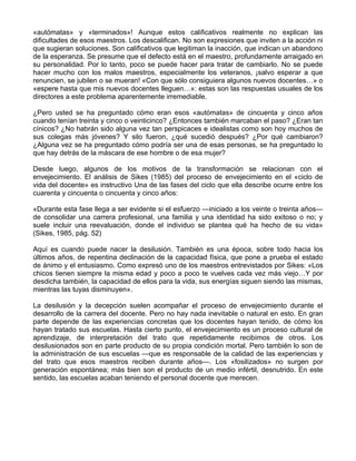 «autómatas» y «terminados»! Aunque estos calificativos realmente no explican las
dificultades de esos maestros. Los descalifican. No son expresiones que inviten a la acción ni
que sugieran soluciones. Son calificativos que legitiman la inacción, que indican un abandono
de la esperanza. Se presume que el defecto está en el maestro, profundamente arraigado en
su personalidad. Por lo tanto, poco se puede hacer para tratar de cambiarlo. No se puede
hacer mucho con los malos maestros, especialmente los veteranos, ¡salvo esperar a que
renuncien, se jubilen o se mueran! «Con que sólo consiguiera algunos nuevos docentes…» o
«espere hasta que mis nuevos docentes lleguen…»: estas son las respuestas usuales de los
directores a este problema aparentemente irremediable.
¿Pero usted se ha preguntado cómo eran esos «autómatas» de cincuenta y cinco años
cuando tenían treinta y cinco o veinticinco? ¿Entonces también marcaban el paso? ¿Eran tan
cínicos? ¿No habrán sido alguna vez tan perspicaces e idealistas como son hoy muchos de
sus colegas más jóvenes? Y silo fueron, ¿qué sucedió después? ¿Por qué cambiaron?
¿Alguna vez se ha preguntado cómo podría ser una de esas personas, se ha preguntado lo
que hay detrás de la máscara de ese hombre o de esa mujer?
Desde luego, algunos de los motivos de la transformación se relacionan con el
envejecimiento. El análisis de Sikes (1985) del proceso de envejecimiento en el «ciclo de
vida del docente» es instructivo Una de las fases del ciclo que ella describe ocurre entre los
cuarenta y cincuenta o cincuenta y cinco años:
«Durante esta fase llega a ser evidente si el esfuerzo —iniciado a los veinte o treinta años—
de consolidar una carrera profesional, una familia y una identidad ha sido exitoso o no; y
suele incluir una reevaluación, donde el individuo se plantea qué ha hecho de su vida»
(Sikes, 1985, pág. 52)
Aquí es cuando puede nacer la desilusión. También es una época, sobre todo hacia los
últimos años, de repentina declinación de la capacidad física, que pone a prueba el estado
de ánimo y el entusiasmo. Como expresó uno de los maestros entrevistados por Sikes: «Los
chicos tienen siempre la misma edad y poco a poco te vuelves cada vez más viejo…Y por
desdicha también, la capacidad de ellos para la vida, sus energías siguen siendo las mismas,
mientras las tuyas disminuyen».
La desilusión y la decepción suelen acompañar el proceso de envejecimiento durante el
desarrollo de la carrera del docente. Pero no hay nada inevitable o natural en esto. En gran
parte depende de las experiencias concretas que los docentes hayan tenido, de cómo los
hayan tratado sus escuelas. Hasta cierto punto, el envejecimiento es un proceso cultural de
aprendizaje, de interpretación del trato que repetidamente recibimos de otros. Los
desilusionados son en parte producto de su propia condición mortal. Pero también lo son de
la administración de sus escuelas —que es responsable de la calidad de las experiencias y
del trato que esos maestros reciben durante años—. Los «fosilizados» no surgen por
generación espontánea; más bien son el producto de un medio infértil, desnutrido. En este
sentido, las escuelas acaban teniendo el personal docente que merecen.
 