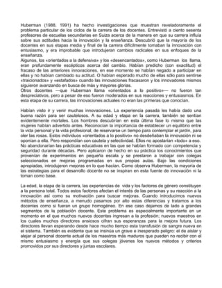 Huberman (1988, 1991) ha hecho investigaciones que muestran reveladoramente el
problema particular de los ciclos de la carrera de los docentes. Entrevistó a ciento sesenta
profesores de escuelas secundarias en Suiza acerca de la manera en que su carrera influía
sobre sus actitudes hacia la innovación y la enseñanza. Descubrió que la mayoría de los
docentes en sus etapas media y final de la carrera difícilmente tomaban la innovación con
entusiasmo, y era improbable que introdujeran cambios radicales en sus enfoques de la
enseñanza.
Algunos, los «orientados a la defensiva» y los «desencantados», como Huberman los llama,
eran profundamente escépticos acerca del cambio. Habían predicho (con exactitud) el
fracaso de las anteriores innovaciones, en ese momento se habían negado a participar en
ellas y no habían cambiado su actitud. O habían esperado mucho de ellas sólo para sentirse
«traicionados» y «estafados» cuando las innovaciones fracasaron y los innovadores mismos
siguieron avanzando en busca de más y mayores glorias.
Otros docentes —que Huberman llama «orientados a lo positivo»— no fueron tan
despreciativos, pero a pesar de eso fueron moderados en sus reacciones y entusiasmos. En
esta etapa de su carrera, las innovaciones actuales no eran las primeras que conocían.
Habían visto ir y venir muchas innovaciones. La experiencia pasada les había dado una
buena razón para ser cautelosos. A su edad y etapa en la carrera, también se sentían
evidentemente mortales. Los hombres descubrían en esta última fase lo mismo que las
mujeres habían advertido antes. Reconocían la importancia de establecer un equilibrio entre
la vida personal y la vida profesional, de reservarse un tiempo para contemplar el jardín, para
oler las rosas. Estos individuos «orientados a lo positivo» no desdeñaban la innovación ni se
oponían a ella. Pero respondían con cautela y selectividad. Ellos no apostarían «todo» a eso.
No abandonarían las prácticas educativas en las que se habían formado con competencia y
seguridad durante décadas. Pero aplicaron de hecho en su práctica los conocimientos que
provenían de experimentos en pequeña escala y se prestaron a trabajar con colegas
seleccionados en mejoras programadas en sus propias aulas. Bajo las condiciones
apropiadas, introdujeron mejoras en lo que hacían. Como observa Huberman, la mayoría de
las estrategias para el desarrollo docente no se inspiran en esta fuente de innovación ni la
toman como base.
La edad, la etapa de la carrera, las experiencias de vida y los factores de género constituyen
a la persona total. Todos estos factores afectan el interés de las personas y su reacción a la
innovación así como su motivación para buscar mejoras. Cuando introducimos nuevos
métodos de enseñanza, a menudo pasamos por alto estas diferencias y tratamos a los
docentes como si fueran un grupo homogéneo. En ese caso dejamos de lado a grandes
segmentos de la población docente. Este problema es especialmente importante en un
momento en el que muchos nuevos docentes ingresan a la profesión; nuevos maestros en
los cuales muchos directores ansiosos cifran sus esperanzas para la mejora futura. Los
directores llevan esperando desde hace mucho tiempo esta transfusión de sangre nueva en
el sistema. También es evidente que se insinúa un grave e inesperado peligro: el de aislar y
alejar al personal docente actual de los maestros más maduros que pueden no recibir con el
mismo entusiasmo y energía que sus colegas jóvenes los nuevos métodos y criterios
promovidos por sus directores y juntas escolares.
 