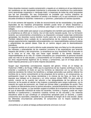 Estos docentes merecen nuestra comprensión y respeto en un sistema en el que deberíamos
ser cautelosos en dar demasiada importancia a propuestas de enseñanza muy particulares
como aprendizaje cooperativo o «lenguaje total», a expensas de todas las otras propuestas
que las han precedido. Sin esa comprensión es probable que muchos maestros se
desentiendan de su trabajo, desdeñen el cambio o se resistan a él, lo que contribuirá a crear
escuelas divididas en docentes «veteranos» y «jóvenes», polarizados en bandos opuestos.
En el otro extremo del espectro, la falta de reconocimiento de las necesidades y los aportes
especiales de los maestros principiantes también puede tener un efecto desastroso y
duradero sobre su motivación y su confianza para llegar a ser buenos maestros y buenos
colegas.
Los tutores no sólo están para apoyar a sus protegidos sino también para aprender de ellos.
La enseñanza es difícil por sí misma. Aun el más ducho necesita ayuda. Con su formación
reciente, sus conocimientos universitarios y su disposición a ensayar cosas bajo condiciones
apropiadas, los docentes nuevos tendrán mucho para dar a los maestros experimentados
También debemos tener cuidado de no aprovecharnos de los nuevos maestros y de su
energía aparentemente inagotable sobrecargándolos con responsabilidades extracurriculares
y asignándoles las peores clases. Este es un camino seguro para la desmoralización
prematura.
Un segundo sentido en el cual la reforma suele presentar bajo una falsa luz la vida personal,
los intereses y antecedentes de los maestros concierne a las expectativas que tenemos
respecto del cambio y del compromiso. La enseñanza es muy importante Pero la escuela no
es lo único en la vida. Hay que hacer lugar también a los demás intereses y
responsabilidades de la vida. En nuestro entusiasmo por comprometer al personal docente
cada vez más en la vida escolar, y comprometerlo con el cambio, no deberíamos descuidar
los otros requerimientos legítimos de su tiempo y compromiso, que en el largo plazo los
harán mejores personas y por lo tanto mejores educadores.
Surgen aquí importantes connotaciones respecto del género. Vimos en el trabajo de
Huberman (1988) y de Krupp (1989) que la experiencia de las mujeres contribuye mucho a
entender y cuestionar el modo en que los hombres se relacionan con su carrera en los
sistemas escolares Se indican los beneficios y ventajas personales que podrían obtener los
hombres de su menor concentración en los progresos de la carrera y, en consecuencia, su
participación mayor en las tareas domésticas y la crianza de los hijos, en favor de las
esposas que trabajan en la docencia y en otros campos (Acker,1989). En gran parte el
acento, cuando se ha querido dar solución a las desigualdades de los géneros en la
docencia, se ha puesto en alentar a las mujeres a postularse para cargos superiores, con la
creación de cupos de promoción, etc. Estas son formas útiles y apropiadas de acción. Pero
su objetivo es básicamente poner la carrera educativa, característicamente masculina, más al
alcance de las mujeres. Lo que también sugiere el análisis de la experiencia de las maestras
es que el desarrollo individual de todos los docentes, hombres y mujeres, puede ser mejor
atendido si cuestionamos y revisamos nuestras normas en las escuelas y los sistemas
educativos sobre lo que constituye un compromiso apropiado para un docente, y cuánto
compromiso es razonable y deseable en las actividades al margen de la vida escolar, dadas
las diferentes circunstancias personales. El compromiso con la mejora sostenida es
recomendable.
¡Convertirse en un adicto al trabajo profesionalmente omnívoro no lo es!
 