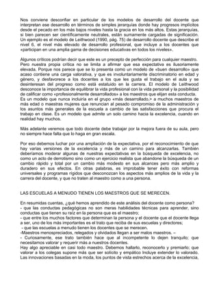 Nos conviene desconfiar en particular de los modelos de desarrollo del docente que
interpretan ese desarrollo en términos de simples jerarquías donde hay progresos implícitos
desde el pecado en los más bajos niveles hasta la gracia en los más altos. Estas jerarquías,
si bien parecen ser científicamente neutrales, están sumamente cargadas de significación.
Un ejemplo es el modelo de Leithwood (1990, pág. 75) de desarrollo docente que describe el
nivel 6, el nivel más elevado de desarrollo profesional, que incluye a los docentes que
«participan en una amplia gama de decisiones educativas en todos los niveles».
Algunos críticos podrían decir que este es un precepto de perfección para cualquier maestro.
Pero nuestra propia crítica no se limita a afirmar que esa expectativa es ilusoriamente
elevada. Porque nos parece que se lo presenta como un modelo de «buen desarrollo» que
acaso contiene una carga valorativa, y que es involuntariamente discriminatorio en edad y
género, y desfavorece a los docentes a los que les gusta el trabajo en el aula y se
desinteresan del progreso como está estatuido en la carrera. El modelo de Leithwood
desconoce la importancia de equilibrar la vida profesional con la vida personal y la posibilidad
de calificar como «profesionalmente desarrollados» a los maestros que elijan esta conducta.
Es un modelo que nunca incluiría en el grupo «más desarrollado,> a muchos maestros de
más edad o maestras mujeres que renuncian al pesado compromiso de la administración y
los asuntos más generales de la escuela a cambio de las satisfacciones que procura el
trabajo en clase. Es un modelo que admite un solo camino hacia la excelencia, cuando en
realidad hay muchos.
Más adelante veremos que todo docente debe trabajar por la mejora fuera de su aula, pero
no siempre hace falta que lo haga en gran escala.
Por eso debemos luchar por una ampliación de la expectativa, por el reconocimiento de que
hay varias versiones de la excelencia y más de un camino para alcanzarlas. También
deberíamos moderar algunas de nuestras expectativas en la búsqueda de excelencia, no
como un acto de derrotismo sino como un ejercicio realista que abandone la búsqueda de un
cambio rápido y total por un cambio más modesto en sus alcances pero más amplio y
duradero en sus efectos. En otras palabras, es improbable tener éxito con reformas
universales y programas rígidos que desconozcan los aspectos más amplios de la vida y la
carrera del docente, y que no traten al maestro como a una persona.
LAS ESCUELAS A MENUDO TIENEN LOS MAESTROS QUE SE MERECEN.
En resumidas cuentas, ¿qué hemos aprendido de este análisis del docente como persona?
- que las conductas pedagógicas no son meras habilidades técnicas para aprender, sino
conductas que tienen su raíz en la persona que es el maestro;
- que entre los muchos factores que determinan la persona y el docente que el docente llega
a ser, uno de los más importantes es el trato que reciba de sus escuelas y directores;
- que las escuelas a menudo tienen los docentes que se merecen.
-Maestros menospreciados, relegados y olvidados llegan a ser malos maestros. –
- Curiosamente, ese trato también hace que al incompetente lo dejen tranquilo; que
necesitamos valorar y requerir más a nuestros docentes.
Hay algo apreciable en casi todo maestro. Debemos hallarlo, reconocerlo y premiarlo; que
valorar a los colegas supone más que ser solícito y empático Incluye extender lo valorado.
Las innovaciones basadas en la moda, los puntos de vista estrechos acerca de la excelencia,
 