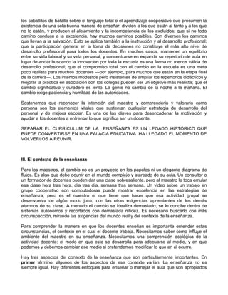 los caballitos de batalla sobre el lenguaje total o el aprendizaje cooperativo que presumen la
existencia de una sola buena manera de enseñar, dividen a los que están al tanto y a los que
no lo están, y producen el alejamiento y la incompetencia de los excluidos; que si no todo
camino conduce a la excelencia, hay muchos caminos posibles. Son diversos los caminos
que llevan a la salvación. Esto se aplica también a la instrucción y al desarrollo profesional;
que la participación general en la toma de decisiones no constituye el más alto nivel de
desarrollo profesional para todos los docentes. En muchos casos, mantener un equilibrio
entre su vida laboral y su vida personal, y concentrarse en expandir su repertorio de aula en
lugar de andar buscando la innovación por toda la escuela es una forma no menos válida de
desarrollo profesional; que el compromiso total con el cambio en la escuela es una meta
poco realista para muchos docentes —por ejemplo, para muchos que están en la etapa final
de la carrera—. Los intentos modestos pero insistentes de ampliar los repertorios didácticos y
mejorar la práctica en asociación con los colegas pueden ser un objetivo más realista; que el
cambio significativo y duradero es lento. La gente no cambia de la noche a la mañana. El
cambio exige paciencia y humildad de las autoridades.
Sostenemos que reconocer la intención del maestro y comprenderlo y valorarlo como
persona son los elementos vitales que sustentan cualquier estrategia de desarrollo del
personal y de mejora escolar. Es una de las claves para desencadenar la motivación y
ayudar a los docentes a enfrentar lo que significa ser un docente.
SEPARAR EL CURRÍCULUM DE LA ENSEÑANZA ES UN LEGADO HISTÓRICO QUE
PUEDE CONVERTIRSE EN UNA FALACIA EDUCATIVA. HA LLEGADO EL MOMENTO DE
VOLVERLOS A REUNIR.
III. El contexto de la enseñanza
Para los maestros, el cambio no es un proyecto en los papeles ni un elegante diagrama de
flujos. Es algo que debe ocurrir en el mundo complejo y atareado de su aula. Un consultor o
un formador de docentes pueden dar una clase sobresaliente, pero al maestro le toca emular
esa clase hora tras hora, día tras día, semana tras semana. Un video sobre un trabajo en
grupo cooperativo con computadoras puede mostrar excelencia en las estrategias de
enseñanza, pero es el maestro el que tiene que hacer que esa actividad grupal se
desenvuelva de algún modo junto con las otras exigencias apremiantes de los demás
alumnos de su clase. A menudo el cambio se idealiza demasiado; se lo concibe dentro de
sistemas autónomos y recortados con demasiada nitidez. Es necesario buscarlo con más
circunspección, mirando las exigencias del mundo real y del contexto de la enseñanza.
Para comprender la manera en que los docentes enseñan es importante entender estas
circunstancias, el contexto en el cual el docente trabaja. Necesitamos saber cómo influye el
ambiente del maestro en su enseñanza. Necesitamos una comprensión ecológica de la
actividad docente: el modo en que este se desarrolla para adecuarse al medio, y en que
podemos y debemos cambiar ese medio si pretendemos modificar lo que en él ocurre.
Hay tres aspectos del contexto de la enseñanza que son particularmente importantes. En
primer término, algunos de los aspectos de ese contexto varían. La enseñanza no es
siempre igual. Hay diferentes enfoques para enseñar o manejar el aula que son apropiados
 